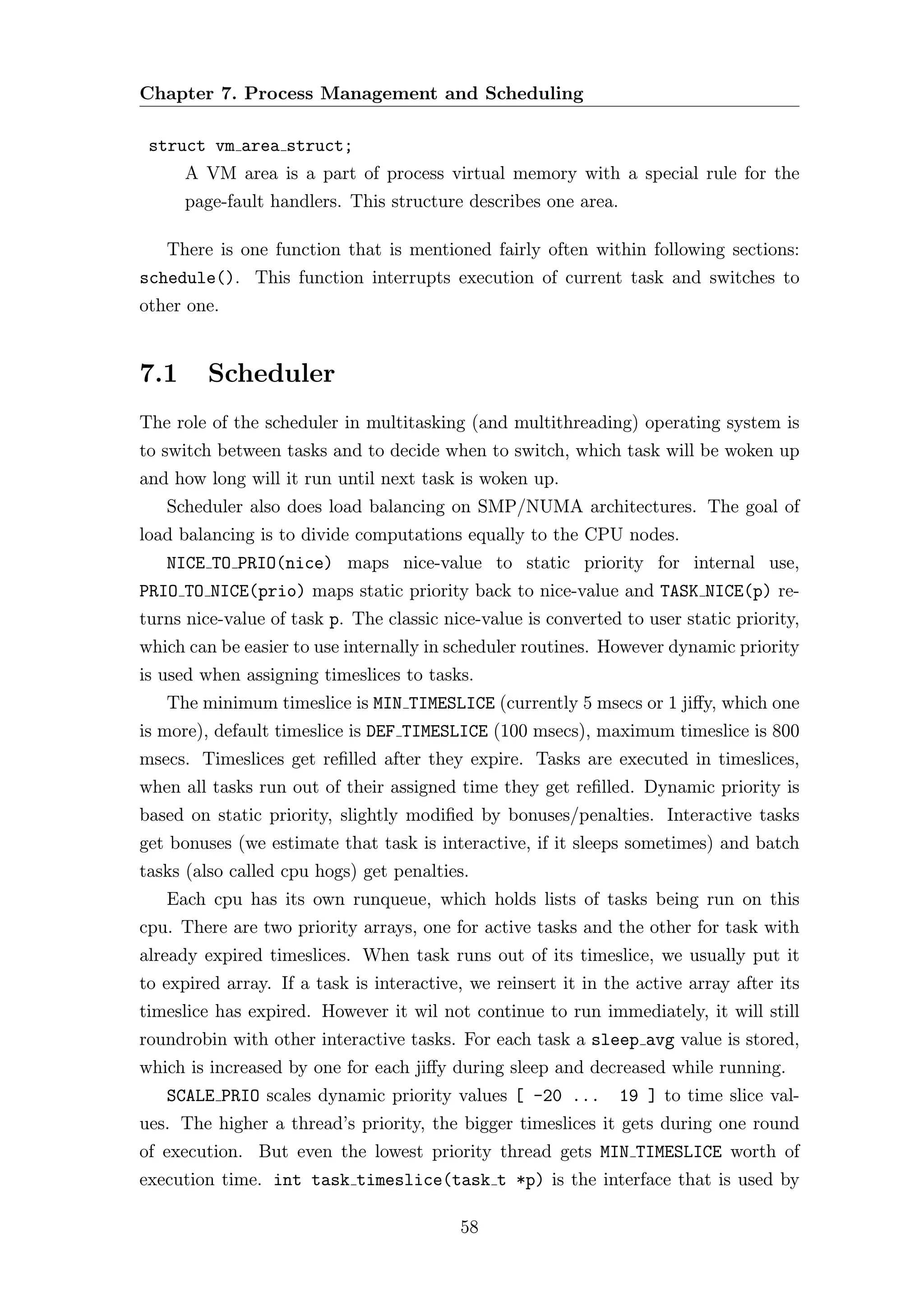 Chapter 7. Process Management and Scheduling

 struct vm area struct;
      A VM area is a part of process virtual memory with a special rule for the
      page-fault handlers. This structure describes one area.

   There is one function that is mentioned fairly often within following sections:
schedule(). This function interrupts execution of current task and switches to
other one.


7.1      Scheduler
The role of the scheduler in multitasking (and multithreading) operating system is
to switch between tasks and to decide when to switch, which task will be woken up
and how long will it run until next task is woken up.
   Scheduler also does load balancing on SMP/NUMA architectures. The goal of
load balancing is to divide computations equally to the CPU nodes.
   NICE TO PRIO(nice) maps nice-value to static priority for internal use,
PRIO TO NICE(prio) maps static priority back to nice-value and TASK NICE(p) re-
turns nice-value of task p. The classic nice-value is converted to user static priority,
which can be easier to use internally in scheduler routines. However dynamic priority
is used when assigning timeslices to tasks.
   The minimum timeslice is MIN TIMESLICE (currently 5 msecs or 1 jiﬀy, which one
is more), default timeslice is DEF TIMESLICE (100 msecs), maximum timeslice is 800
msecs. Timeslices get reﬁlled after they expire. Tasks are executed in timeslices,
when all tasks run out of their assigned time they get reﬁlled. Dynamic priority is
based on static priority, slightly modiﬁed by bonuses/penalties. Interactive tasks
get bonuses (we estimate that task is interactive, if it sleeps sometimes) and batch
tasks (also called cpu hogs) get penalties.
   Each cpu has its own runqueue, which holds lists of tasks being run on this
cpu. There are two priority arrays, one for active tasks and the other for task with
already expired timeslices. When task runs out of its timeslice, we usually put it
to expired array. If a task is interactive, we reinsert it in the active array after its
timeslice has expired. However it wil not continue to run immediately, it will still
roundrobin with other interactive tasks. For each task a sleep avg value is stored,
which is increased by one for each jiﬀy during sleep and decreased while running.
   SCALE PRIO scales dynamic priority values [ -20 ...          19 ] to time slice val-
ues. The higher a thread’s priority, the bigger timeslices it gets during one round
of execution. But even the lowest priority thread gets MIN TIMESLICE worth of
execution time. int task timeslice(task t *p) is the interface that is used by

                                          58
 