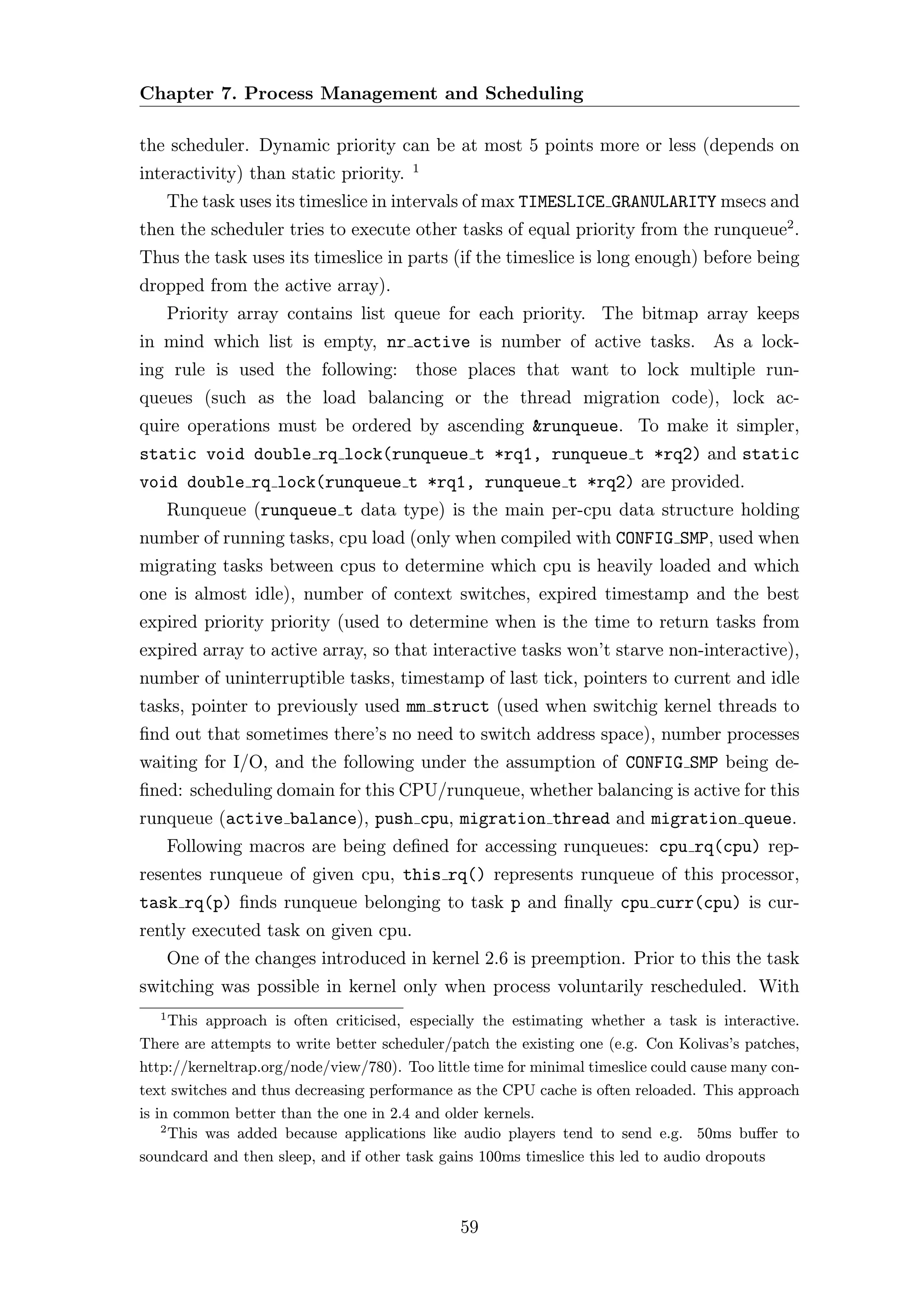 Chapter 7. Process Management and Scheduling

the scheduler. Dynamic priority can be at most 5 points more or less (depends on
                                        1
interactivity) than static priority.
       The task uses its timeslice in intervals of max TIMESLICE GRANULARITY msecs and
then the scheduler tries to execute other tasks of equal priority from the runqueue2 .
Thus the task uses its timeslice in parts (if the timeslice is long enough) before being
dropped from the active array).
       Priority array contains list queue for each priority. The bitmap array keeps
in mind which list is empty, nr active is number of active tasks. As a lock-
ing rule is used the following: those places that want to lock multiple run-
queues (such as the load balancing or the thread migration code), lock ac-
quire operations must be ordered by ascending &runqueue. To make it simpler,
static void double rq lock(runqueue t *rq1, runqueue t *rq2) and static
void double rq lock(runqueue t *rq1, runqueue t *rq2) are provided.
       Runqueue (runqueue t data type) is the main per-cpu data structure holding
number of running tasks, cpu load (only when compiled with CONFIG SMP, used when
migrating tasks between cpus to determine which cpu is heavily loaded and which
one is almost idle), number of context switches, expired timestamp and the best
expired priority priority (used to determine when is the time to return tasks from
expired array to active array, so that interactive tasks won’t starve non-interactive),
number of uninterruptible tasks, timestamp of last tick, pointers to current and idle
tasks, pointer to previously used mm struct (used when switchig kernel threads to
ﬁnd out that sometimes there’s no need to switch address space), number processes
waiting for I/O, and the following under the assumption of CONFIG SMP being de-
ﬁned: scheduling domain for this CPU/runqueue, whether balancing is active for this
runqueue (active balance), push cpu, migration thread and migration queue.
       Following macros are being deﬁned for accessing runqueues: cpu rq(cpu) rep-
resentes runqueue of given cpu, this rq() represents runqueue of this processor,
task rq(p) ﬁnds runqueue belonging to task p and ﬁnally cpu curr(cpu) is cur-
rently executed task on given cpu.
       One of the changes introduced in kernel 2.6 is preemption. Prior to this the task
switching was possible in kernel only when process voluntarily rescheduled. With
   1
      This approach is often criticised, especially the estimating whether a task is interactive.
There are attempts to write better scheduler/patch the existing one (e.g. Con Kolivas’s patches,
http://kerneltrap.org/node/view/780). Too little time for minimal timeslice could cause many con-
text switches and thus decreasing performance as the CPU cache is often reloaded. This approach
is in common better than the one in 2.4 and older kernels.
    2
      This was added because applications like audio players tend to send e.g. 50ms buﬀer to
soundcard and then sleep, and if other task gains 100ms timeslice this led to audio dropouts



                                               59
 