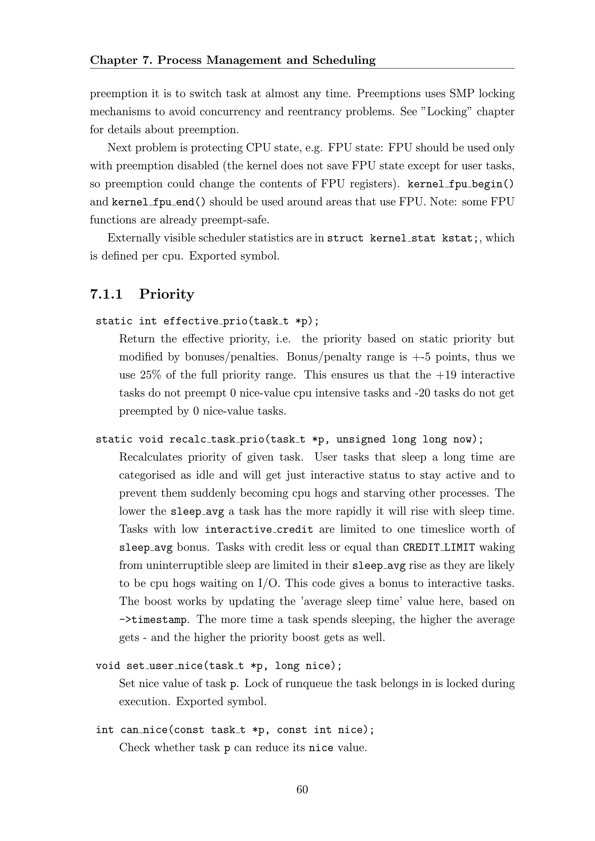 Chapter 7. Process Management and Scheduling

preemption it is to switch task at almost any time. Preemptions uses SMP locking
mechanisms to avoid concurrency and reentrancy problems. See ”Locking” chapter
for details about preemption.
   Next problem is protecting CPU state, e.g. FPU state: FPU should be used only
with preemption disabled (the kernel does not save FPU state except for user tasks,
so preemption could change the contents of FPU registers). kernel fpu begin()
and kernel fpu end() should be used around areas that use FPU. Note: some FPU
functions are already preempt-safe.
   Externally visible scheduler statistics are in struct kernel stat kstat;, which
is deﬁned per cpu. Exported symbol.


7.1.1    Priority
 static int effective prio(task t *p);
     Return the eﬀective priority, i.e. the priority based on static priority but
     modiﬁed by bonuses/penalties. Bonus/penalty range is +-5 points, thus we
     use 25% of the full priority range. This ensures us that the +19 interactive
     tasks do not preempt 0 nice-value cpu intensive tasks and -20 tasks do not get
     preempted by 0 nice-value tasks.

 static void recalc task prio(task t *p, unsigned long long now);
     Recalculates priority of given task. User tasks that sleep a long time are
     categorised as idle and will get just interactive status to stay active and to
     prevent them suddenly becoming cpu hogs and starving other processes. The
     lower the sleep avg a task has the more rapidly it will rise with sleep time.
     Tasks with low interactive credit are limited to one timeslice worth of
     sleep avg bonus. Tasks with credit less or equal than CREDIT LIMIT waking
     from uninterruptible sleep are limited in their sleep avg rise as they are likely
     to be cpu hogs waiting on I/O. This code gives a bonus to interactive tasks.
     The boost works by updating the ’average sleep time’ value here, based on
     ->timestamp. The more time a task spends sleeping, the higher the average
     gets - and the higher the priority boost gets as well.

 void set user nice(task t *p, long nice);
     Set nice value of task p. Lock of runqueue the task belongs in is locked during
     execution. Exported symbol.

 int can nice(const task t *p, const int nice);
     Check whether task p can reduce its nice value.


                                         60
 
