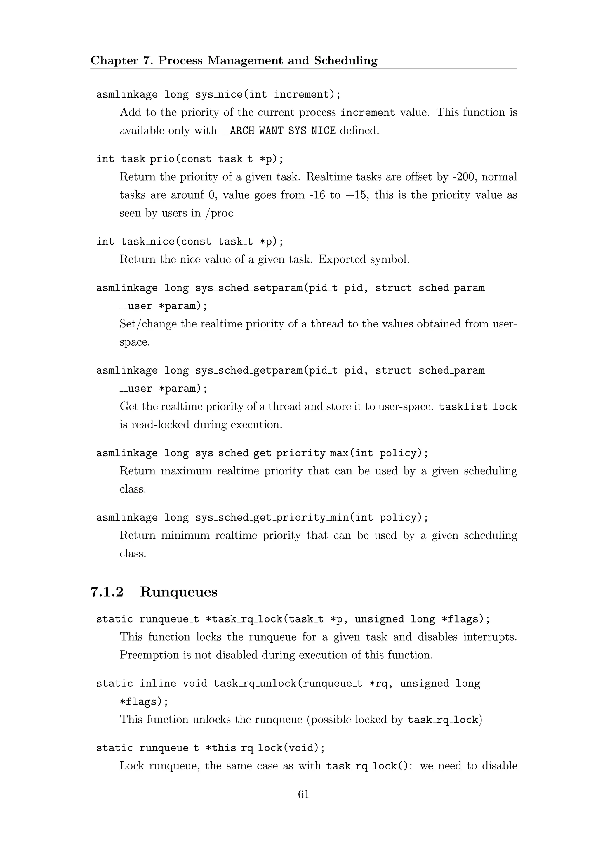 Chapter 7. Process Management and Scheduling

asmlinkage long sys nice(int increment);
    Add to the priority of the current process increment value. This function is
    available only with   ARCH WANT SYS NICE deﬁned.

int task prio(const task t *p);
    Return the priority of a given task. Realtime tasks are oﬀset by -200, normal
    tasks are arounf 0, value goes from -16 to +15, this is the priority value as
    seen by users in /proc

int task nice(const task t *p);
    Return the nice value of a given task. Exported symbol.

asmlinkage long sys sched setparam(pid t pid, struct sched param
        user *param);
    Set/change the realtime priority of a thread to the values obtained from user-
    space.

asmlinkage long sys sched getparam(pid t pid, struct sched param
        user *param);
    Get the realtime priority of a thread and store it to user-space. tasklist lock
    is read-locked during execution.

asmlinkage long sys sched get priority max(int policy);
    Return maximum realtime priority that can be used by a given scheduling
    class.

asmlinkage long sys sched get priority min(int policy);
    Return minimum realtime priority that can be used by a given scheduling
    class.


7.1.2    Runqueues
static runqueue t *task rq lock(task t *p, unsigned long *flags);
    This function locks the runqueue for a given task and disables interrupts.
    Preemption is not disabled during execution of this function.

static inline void task rq unlock(runqueue t *rq, unsigned long
    *flags);
    This function unlocks the runqueue (possible locked by task rq lock)

static runqueue t *this rq lock(void);
    Lock runqueue, the same case as with task rq lock(): we need to disable

                                       61
 