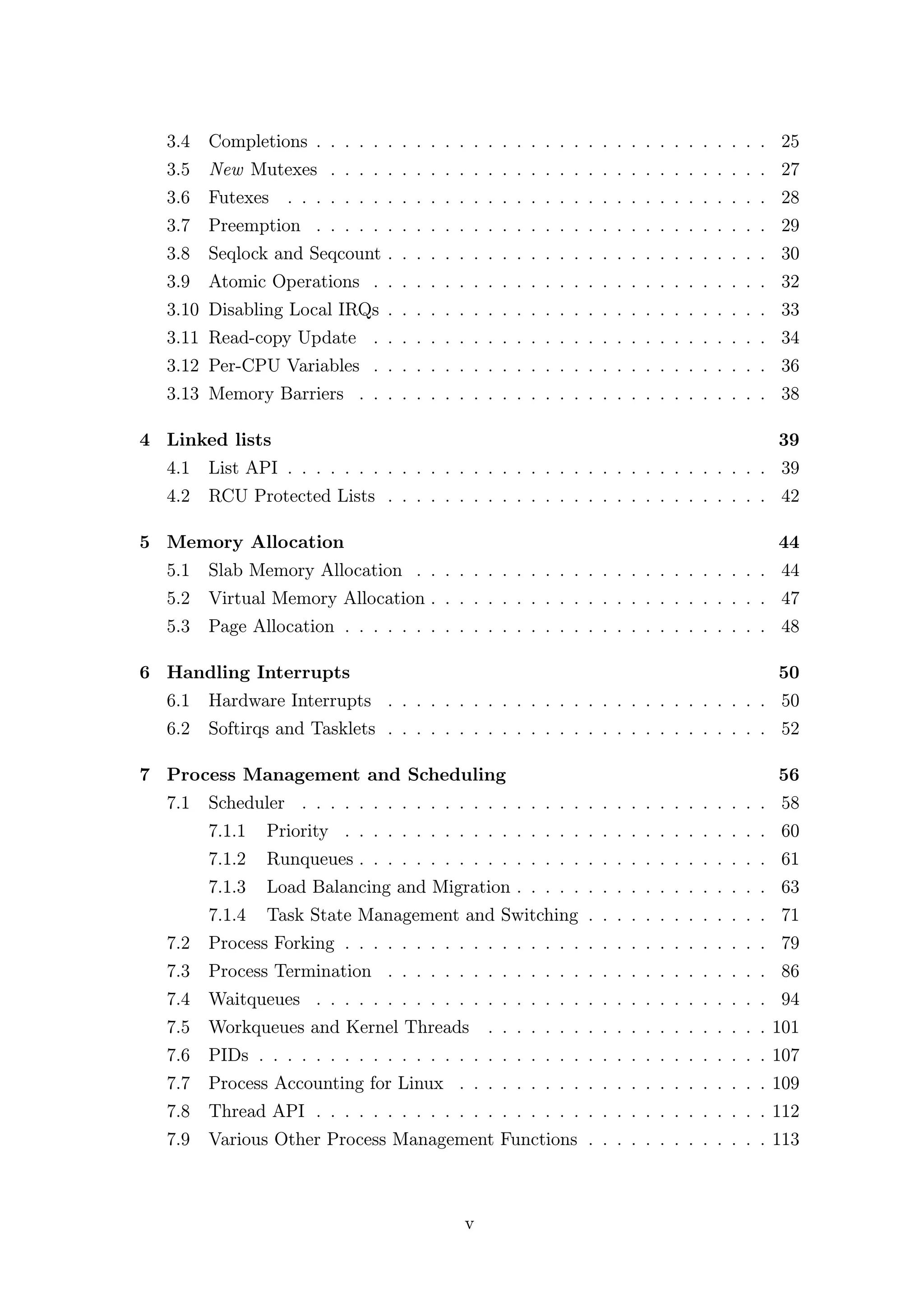 3.4   Completions . . . . . . . . . . . . . . . . . . . . . . . . . . . . . . . . 25
  3.5   New Mutexes . . . . . . . . . . . . . . . . . . . . . . . . . . . . . . . 27
  3.6 Futexes . . . . . . . . . . . . . . . . . . . . . . . . . . . . . . . . . . 28
  3.7 Preemption . . . . . . . . . . . . . . . . . . . . . . . . . . . . . . . . 29
  3.8 Seqlock and Seqcount . . . . . . . . . . . . . . . . . . . . . . . . . . . 30
  3.9 Atomic Operations . . . . . . . . . . . . . . . . . . . . . . . . . . . . 32
  3.10 Disabling Local IRQs . . . . . . . . . . . . . . . . . . . . . . . . . . . 33
  3.11 Read-copy Update . . . . . . . . . . . . . . . . . . . . . . . . . . . . 34
  3.12 Per-CPU Variables . . . . . . . . . . . . . . . . . . . . . . . . . . . . 36
  3.13 Memory Barriers . . . . . . . . . . . . . . . . . . . . . . . . . . . . . 38

4 Linked lists                                                                        39
  4.1 List API . . . . . . . . . . . . . . . . . . . . . . . . . . . . . . . . . . 39
  4.2 RCU Protected Lists . . . . . . . . . . . . . . . . . . . . . . . . . . . 42

5 Memory Allocation                                                                   44
  5.1 Slab Memory Allocation . . . . . . . . . . . . . . . . . . . . . . . . . 44
  5.2 Virtual Memory Allocation . . . . . . . . . . . . . . . . . . . . . . . . 47
  5.3 Page Allocation . . . . . . . . . . . . . . . . . . . . . . . . . . . . . . 48

6 Handling Interrupts                                                                 50
  6.1 Hardware Interrupts . . . . . . . . . . . . . . . . . . . . . . . . . . . 50
  6.2 Softirqs and Tasklets . . . . . . . . . . . . . . . . . . . . . . . . . . . 52

7 Process Management and Scheduling                                                   56
  7.1 Scheduler . . . . . . . . . . . . . . . . . . . . . . . . . . . . . . . . . 58
        7.1.1   Priority . . . . . . . . . . . . . . . . . . . . . . . . . . . . . . 60
        7.1.2   Runqueues . . . . . . . . . . . . . . . . . . . . . . . . . . . . . 61
        7.1.3   Load Balancing and Migration . . . . . . . . . . . . . . . . . . 63
        7.1.4   Task State Management and Switching . . . . . . . . . . . . . 71
  7.2 Process Forking . . . . . . . . . . . . . . . . . . . . . . . . . . . . . . 79
  7.3 Process Termination . . . . . . . . . . . . . . . . . . . . . . . . . . . 86
  7.4 Waitqueues . . . . . . . . . . . . . . . . . . . . . . . . . . . . . . . . 94
  7.5 Workqueues and Kernel Threads           . . . . . . . . . . . . . . . . . . . . 101
  7.6 PIDs . . . . . . . . . . . . . . . . . . . . . . . . . . . . . . . . . . . . 107
  7.7 Process Accounting for Linux . . . . . . . . . . . . . . . . . . . . . . 109
  7.8 Thread API . . . . . . . . . . . . . . . . . . . . . . . . . . . . . . . . 112
  7.9 Various Other Process Management Functions . . . . . . . . . . . . . 113



                                          v
 