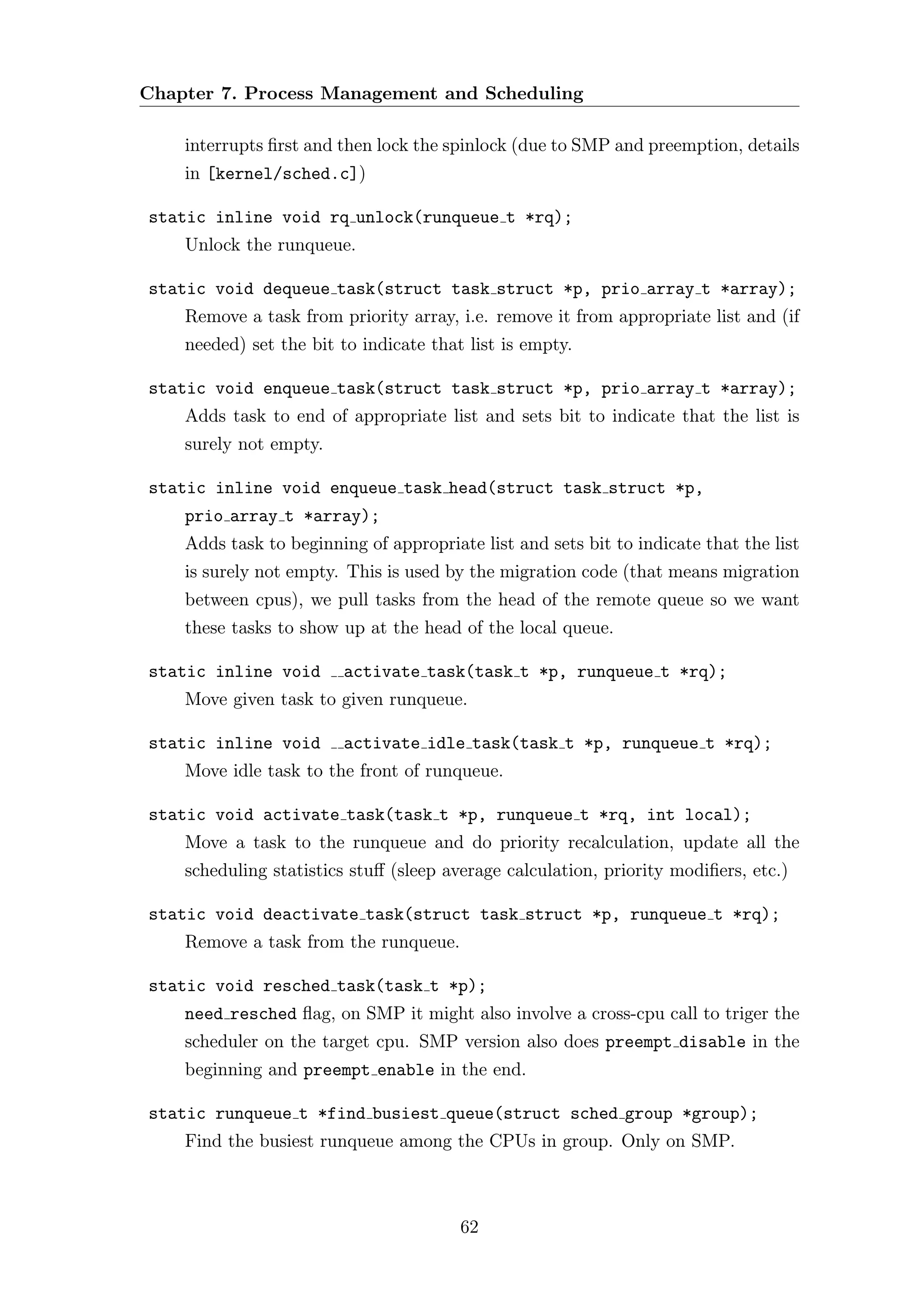 Chapter 7. Process Management and Scheduling

    interrupts ﬁrst and then lock the spinlock (due to SMP and preemption, details
    in [kernel/sched.c])

static inline void rq unlock(runqueue t *rq);
    Unlock the runqueue.

static void dequeue task(struct task struct *p, prio array t *array);
    Remove a task from priority array, i.e. remove it from appropriate list and (if
    needed) set the bit to indicate that list is empty.

static void enqueue task(struct task struct *p, prio array t *array);
    Adds task to end of appropriate list and sets bit to indicate that the list is
    surely not empty.

static inline void enqueue task head(struct task struct *p,
    prio array t *array);
    Adds task to beginning of appropriate list and sets bit to indicate that the list
    is surely not empty. This is used by the migration code (that means migration
    between cpus), we pull tasks from the head of the remote queue so we want
    these tasks to show up at the head of the local queue.

static inline void      activate task(task t *p, runqueue t *rq);
    Move given task to given runqueue.

static inline void      activate idle task(task t *p, runqueue t *rq);
    Move idle task to the front of runqueue.

static void activate task(task t *p, runqueue t *rq, int local);
    Move a task to the runqueue and do priority recalculation, update all the
    scheduling statistics stuﬀ (sleep average calculation, priority modiﬁers, etc.)

static void deactivate task(struct task struct *p, runqueue t *rq);
    Remove a task from the runqueue.

static void resched task(task t *p);
    need resched ﬂag, on SMP it might also involve a cross-cpu call to triger the
    scheduler on the target cpu. SMP version also does preempt disable in the
    beginning and preempt enable in the end.

static runqueue t *find busiest queue(struct sched group *group);
    Find the busiest runqueue among the CPUs in group. Only on SMP.



                                        62
 