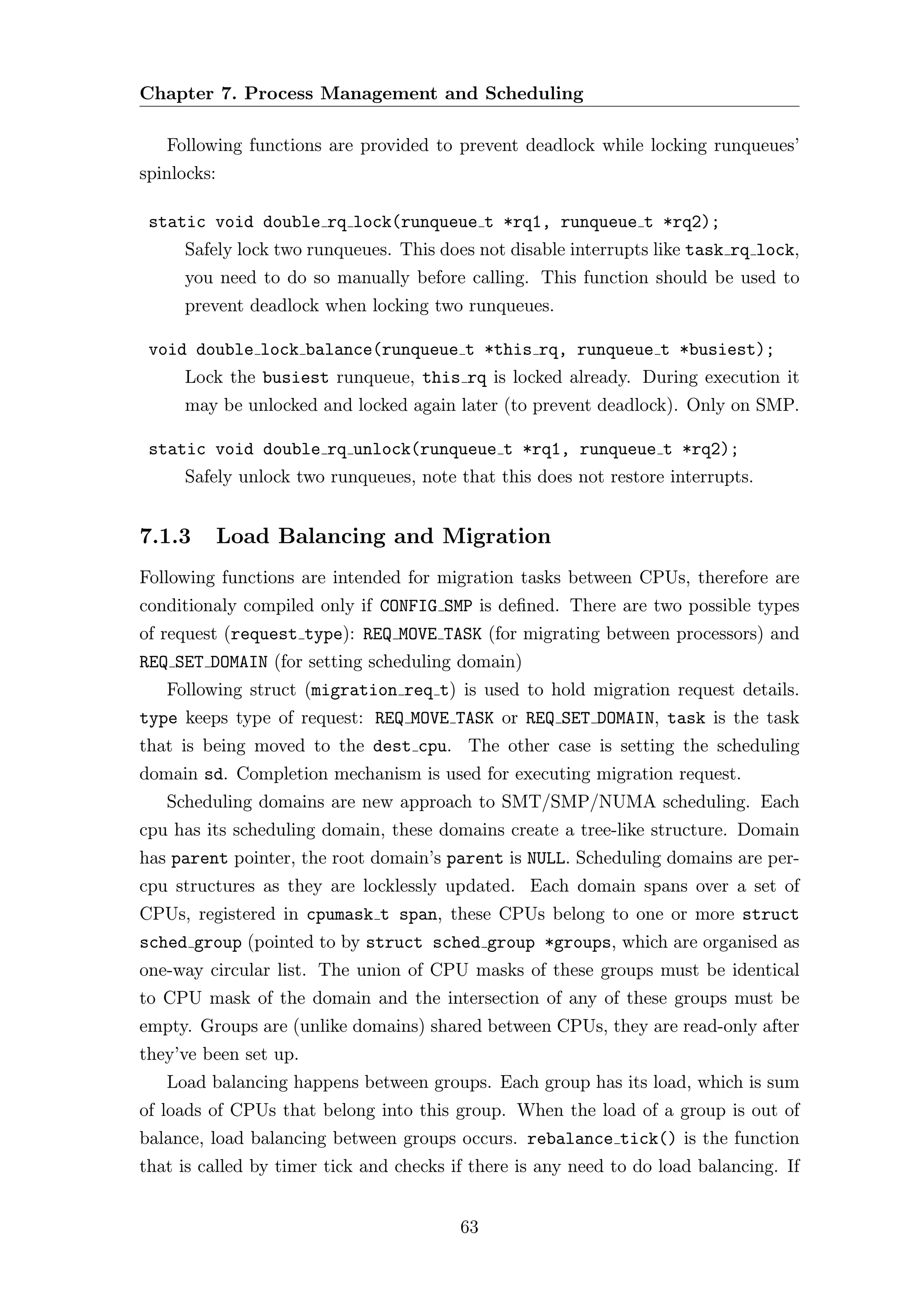 Chapter 7. Process Management and Scheduling

   Following functions are provided to prevent deadlock while locking runqueues’
spinlocks:

 static void double rq lock(runqueue t *rq1, runqueue t *rq2);
     Safely lock two runqueues. This does not disable interrupts like task rq lock,
     you need to do so manually before calling. This function should be used to
     prevent deadlock when locking two runqueues.

 void double lock balance(runqueue t *this rq, runqueue t *busiest);
     Lock the busiest runqueue, this rq is locked already. During execution it
     may be unlocked and locked again later (to prevent deadlock). Only on SMP.

 static void double rq unlock(runqueue t *rq1, runqueue t *rq2);
     Safely unlock two runqueues, note that this does not restore interrupts.


7.1.3        Load Balancing and Migration
Following functions are intended for migration tasks between CPUs, therefore are
conditionaly compiled only if CONFIG SMP is deﬁned. There are two possible types
of request (request type): REQ MOVE TASK (for migrating between processors) and
REQ SET DOMAIN (for setting scheduling domain)
   Following struct (migration req t) is used to hold migration request details.
type keeps type of request: REQ MOVE TASK or REQ SET DOMAIN, task is the task
that is being moved to the dest cpu. The other case is setting the scheduling
domain sd. Completion mechanism is used for executing migration request.
   Scheduling domains are new approach to SMT/SMP/NUMA scheduling. Each
cpu has its scheduling domain, these domains create a tree-like structure. Domain
has parent pointer, the root domain’s parent is NULL. Scheduling domains are per-
cpu structures as they are locklessly updated. Each domain spans over a set of
CPUs, registered in cpumask t span, these CPUs belong to one or more struct
sched group (pointed to by struct sched group *groups, which are organised as
one-way circular list. The union of CPU masks of these groups must be identical
to CPU mask of the domain and the intersection of any of these groups must be
empty. Groups are (unlike domains) shared between CPUs, they are read-only after
they’ve been set up.
   Load balancing happens between groups. Each group has its load, which is sum
of loads of CPUs that belong into this group. When the load of a group is out of
balance, load balancing between groups occurs. rebalance tick() is the function
that is called by timer tick and checks if there is any need to do load balancing. If


                                         63
 