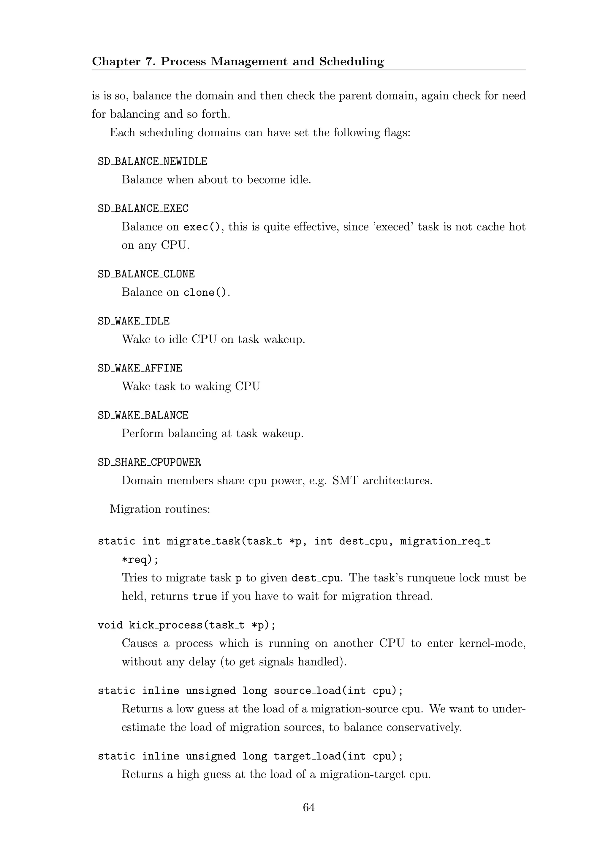 Chapter 7. Process Management and Scheduling

is is so, balance the domain and then check the parent domain, again check for need
for balancing and so forth.
   Each scheduling domains can have set the following ﬂags:

 SD BALANCE NEWIDLE
     Balance when about to become idle.

 SD BALANCE EXEC
     Balance on exec(), this is quite eﬀective, since ’execed’ task is not cache hot
     on any CPU.

 SD BALANCE CLONE
     Balance on clone().

 SD WAKE IDLE
     Wake to idle CPU on task wakeup.

 SD WAKE AFFINE
     Wake task to waking CPU

 SD WAKE BALANCE
     Perform balancing at task wakeup.

 SD SHARE CPUPOWER
     Domain members share cpu power, e.g. SMT architectures.

   Migration routines:

 static int migrate task(task t *p, int dest cpu, migration req t
     *req);
     Tries to migrate task p to given dest cpu. The task’s runqueue lock must be
     held, returns true if you have to wait for migration thread.

 void kick process(task t *p);
     Causes a process which is running on another CPU to enter kernel-mode,
     without any delay (to get signals handled).

 static inline unsigned long source load(int cpu);
     Returns a low guess at the load of a migration-source cpu. We want to under-
     estimate the load of migration sources, to balance conservatively.

 static inline unsigned long target load(int cpu);
     Returns a high guess at the load of a migration-target cpu.

                                        64
 
