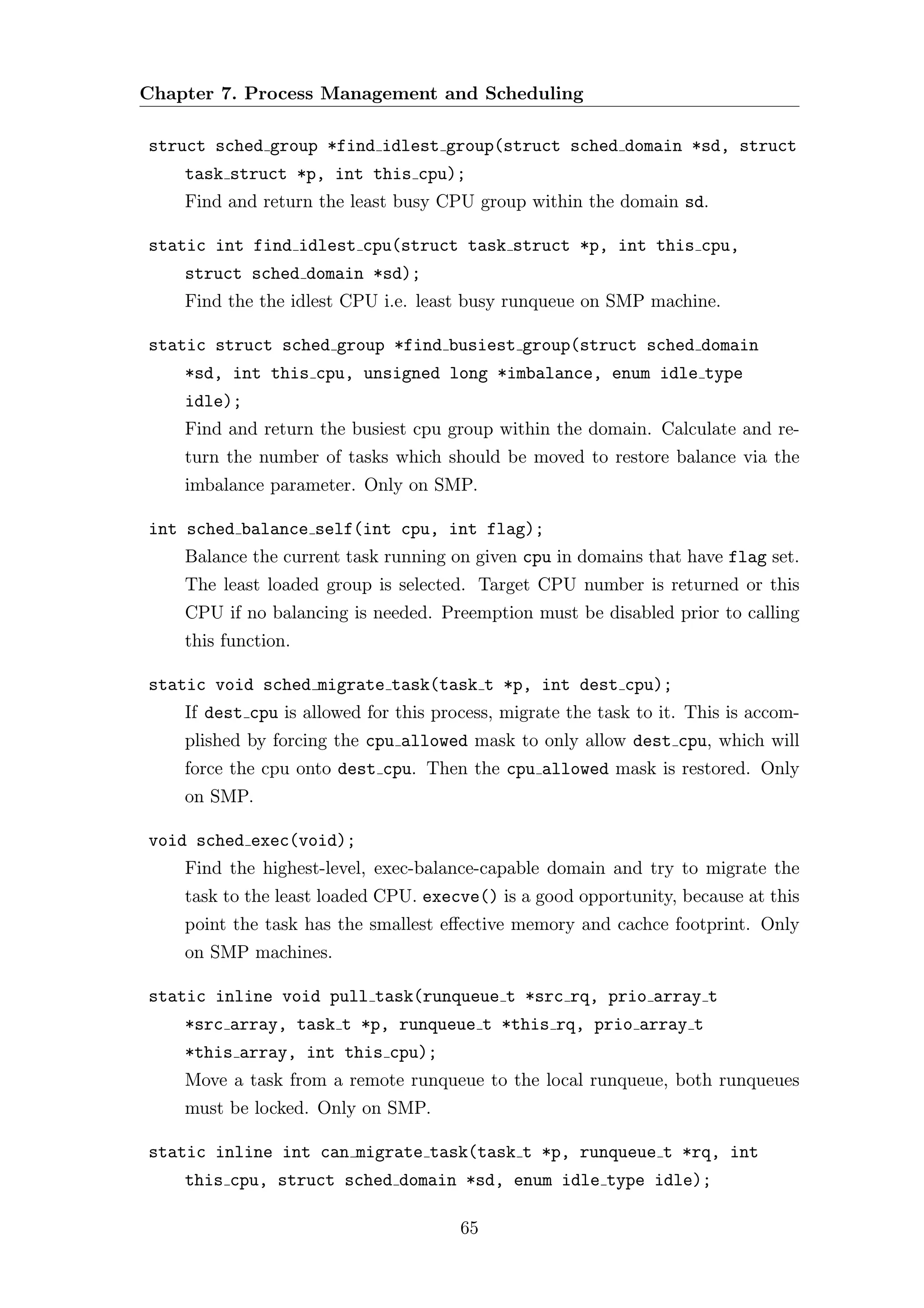 Chapter 7. Process Management and Scheduling

struct sched group *find idlest group(struct sched domain *sd, struct
    task struct *p, int this cpu);
    Find and return the least busy CPU group within the domain sd.

static int find idlest cpu(struct task struct *p, int this cpu,
    struct sched domain *sd);
    Find the the idlest CPU i.e. least busy runqueue on SMP machine.

static struct sched group *find busiest group(struct sched domain
    *sd, int this cpu, unsigned long *imbalance, enum idle type
    idle);
    Find and return the busiest cpu group within the domain. Calculate and re-
    turn the number of tasks which should be moved to restore balance via the
    imbalance parameter. Only on SMP.

int sched balance self(int cpu, int flag);
    Balance the current task running on given cpu in domains that have flag set.
    The least loaded group is selected. Target CPU number is returned or this
    CPU if no balancing is needed. Preemption must be disabled prior to calling
    this function.

static void sched migrate task(task t *p, int dest cpu);
    If dest cpu is allowed for this process, migrate the task to it. This is accom-
    plished by forcing the cpu allowed mask to only allow dest cpu, which will
    force the cpu onto dest cpu. Then the cpu allowed mask is restored. Only
    on SMP.

void sched exec(void);
    Find the highest-level, exec-balance-capable domain and try to migrate the
    task to the least loaded CPU. execve() is a good opportunity, because at this
    point the task has the smallest eﬀective memory and cachce footprint. Only
    on SMP machines.

static inline void pull task(runqueue t *src rq, prio array t
    *src array, task t *p, runqueue t *this rq, prio array t
    *this array, int this cpu);
    Move a task from a remote runqueue to the local runqueue, both runqueues
    must be locked. Only on SMP.

static inline int can migrate task(task t *p, runqueue t *rq, int
    this cpu, struct sched domain *sd, enum idle type idle);

                                       65
 