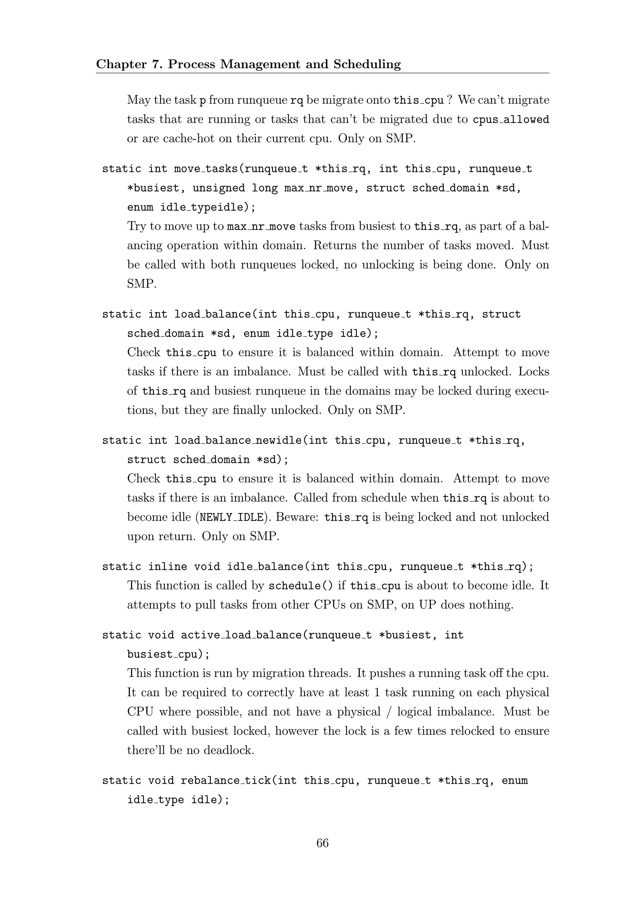 Chapter 7. Process Management and Scheduling

    May the task p from runqueue rq be migrate onto this cpu ? We can’t migrate
    tasks that are running or tasks that can’t be migrated due to cpus allowed
    or are cache-hot on their current cpu. Only on SMP.

static int move tasks(runqueue t *this rq, int this cpu, runqueue t
    *busiest, unsigned long max nr move, struct sched domain *sd,
    enum idle typeidle);
    Try to move up to max nr move tasks from busiest to this rq, as part of a bal-
    ancing operation within domain. Returns the number of tasks moved. Must
    be called with both runqueues locked, no unlocking is being done. Only on
    SMP.

static int load balance(int this cpu, runqueue t *this rq, struct
    sched domain *sd, enum idle type idle);
    Check this cpu to ensure it is balanced within domain. Attempt to move
    tasks if there is an imbalance. Must be called with this rq unlocked. Locks
    of this rq and busiest runqueue in the domains may be locked during execu-
    tions, but they are ﬁnally unlocked. Only on SMP.

static int load balance newidle(int this cpu, runqueue t *this rq,
    struct sched domain *sd);
    Check this cpu to ensure it is balanced within domain. Attempt to move
    tasks if there is an imbalance. Called from schedule when this rq is about to
    become idle (NEWLY IDLE). Beware: this rq is being locked and not unlocked
    upon return. Only on SMP.

static inline void idle balance(int this cpu, runqueue t *this rq);
    This function is called by schedule() if this cpu is about to become idle. It
    attempts to pull tasks from other CPUs on SMP, on UP does nothing.

static void active load balance(runqueue t *busiest, int
    busiest cpu);
    This function is run by migration threads. It pushes a running task oﬀ the cpu.
    It can be required to correctly have at least 1 task running on each physical
    CPU where possible, and not have a physical / logical imbalance. Must be
    called with busiest locked, however the lock is a few times relocked to ensure
    there’ll be no deadlock.

static void rebalance tick(int this cpu, runqueue t *this rq, enum
    idle type idle);


                                       66
 