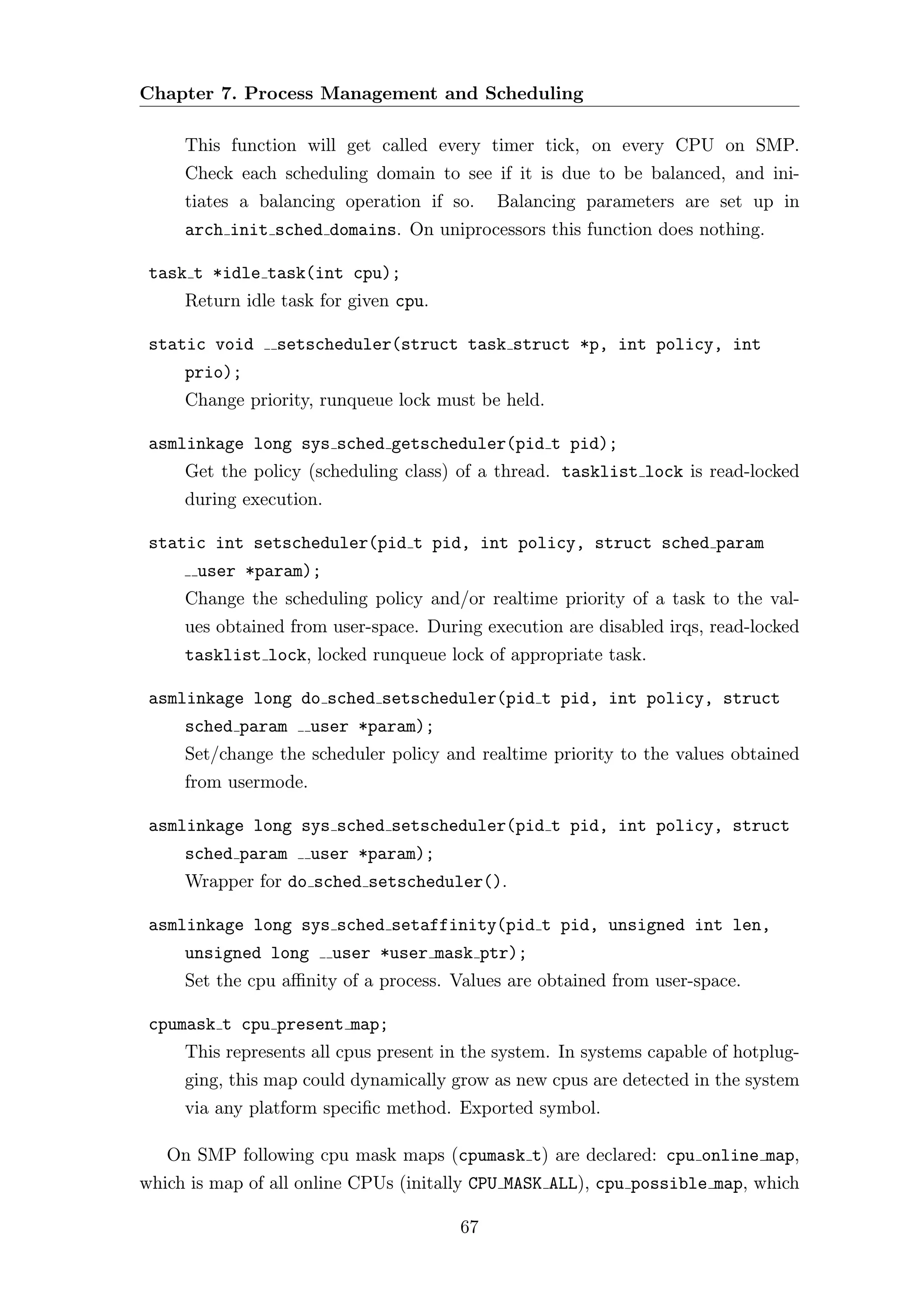 Chapter 7. Process Management and Scheduling

     This function will get called every timer tick, on every CPU on SMP.
     Check each scheduling domain to see if it is due to be balanced, and ini-
     tiates a balancing operation if so.    Balancing parameters are set up in
     arch init sched domains. On uniprocessors this function does nothing.

 task t *idle task(int cpu);
     Return idle task for given cpu.

 static void    setscheduler(struct task struct *p, int policy, int
     prio);
     Change priority, runqueue lock must be held.

 asmlinkage long sys sched getscheduler(pid t pid);
     Get the policy (scheduling class) of a thread. tasklist lock is read-locked
     during execution.

 static int setscheduler(pid t pid, int policy, struct sched param
       user *param);
     Change the scheduling policy and/or realtime priority of a task to the val-
     ues obtained from user-space. During execution are disabled irqs, read-locked
     tasklist lock, locked runqueue lock of appropriate task.

 asmlinkage long do sched setscheduler(pid t pid, int policy, struct
     sched param      user *param);
     Set/change the scheduler policy and realtime priority to the values obtained
     from usermode.

 asmlinkage long sys sched setscheduler(pid t pid, int policy, struct
     sched param      user *param);
     Wrapper for do sched setscheduler().

 asmlinkage long sys sched setaffinity(pid t pid, unsigned int len,
     unsigned long       user *user mask ptr);
     Set the cpu aﬃnity of a process. Values are obtained from user-space.

 cpumask t cpu present map;
     This represents all cpus present in the system. In systems capable of hotplug-
     ging, this map could dynamically grow as new cpus are detected in the system
     via any platform speciﬁc method. Exported symbol.

   On SMP following cpu mask maps (cpumask t) are declared: cpu online map,
which is map of all online CPUs (initally CPU MASK ALL), cpu possible map, which

                                       67
 