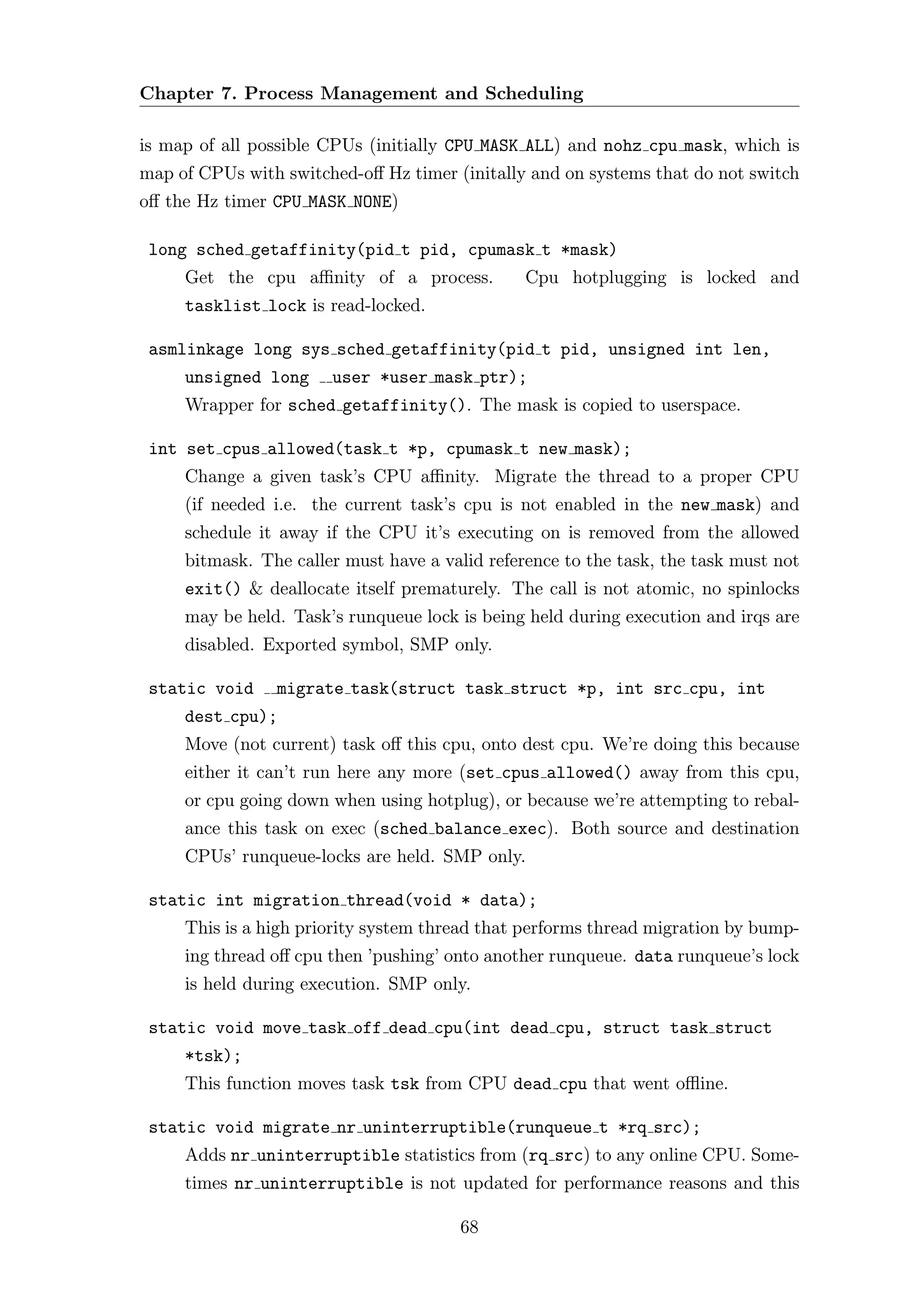 Chapter 7. Process Management and Scheduling

is map of all possible CPUs (initially CPU MASK ALL) and nohz cpu mask, which is
map of CPUs with switched-oﬀ Hz timer (initally and on systems that do not switch
oﬀ the Hz timer CPU MASK NONE)

 long sched getaffinity(pid t pid, cpumask t *mask)
     Get the cpu aﬃnity of a process.           Cpu hotplugging is locked and
     tasklist lock is read-locked.

 asmlinkage long sys sched getaffinity(pid t pid, unsigned int len,
     unsigned long     user *user mask ptr);
     Wrapper for sched getaffinity(). The mask is copied to userspace.

 int set cpus allowed(task t *p, cpumask t new mask);
     Change a given task’s CPU aﬃnity. Migrate the thread to a proper CPU
     (if needed i.e. the current task’s cpu is not enabled in the new mask) and
     schedule it away if the CPU it’s executing on is removed from the allowed
     bitmask. The caller must have a valid reference to the task, the task must not
     exit() & deallocate itself prematurely. The call is not atomic, no spinlocks
     may be held. Task’s runqueue lock is being held during execution and irqs are
     disabled. Exported symbol, SMP only.

 static void    migrate task(struct task struct *p, int src cpu, int
     dest cpu);
     Move (not current) task oﬀ this cpu, onto dest cpu. We’re doing this because
     either it can’t run here any more (set cpus allowed() away from this cpu,
     or cpu going down when using hotplug), or because we’re attempting to rebal-
     ance this task on exec (sched balance exec). Both source and destination
     CPUs’ runqueue-locks are held. SMP only.

 static int migration thread(void * data);
     This is a high priority system thread that performs thread migration by bump-
     ing thread oﬀ cpu then ’pushing’ onto another runqueue. data runqueue’s lock
     is held during execution. SMP only.

 static void move task off dead cpu(int dead cpu, struct task struct
     *tsk);
     This function moves task tsk from CPU dead cpu that went oﬄine.

 static void migrate nr uninterruptible(runqueue t *rq src);
     Adds nr uninterruptible statistics from (rq src) to any online CPU. Some-
     times nr uninterruptible is not updated for performance reasons and this

                                       68
 