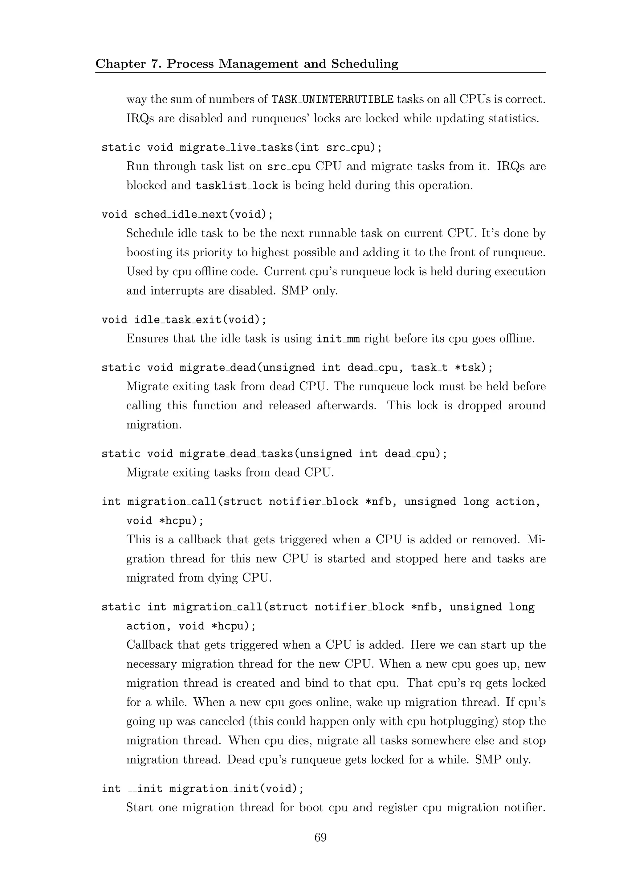 Chapter 7. Process Management and Scheduling

      way the sum of numbers of TASK UNINTERRUTIBLE tasks on all CPUs is correct.
      IRQs are disabled and runqueues’ locks are locked while updating statistics.

static void migrate live tasks(int src cpu);
      Run through task list on src cpu CPU and migrate tasks from it. IRQs are
      blocked and tasklist lock is being held during this operation.

void sched idle next(void);
      Schedule idle task to be the next runnable task on current CPU. It’s done by
      boosting its priority to highest possible and adding it to the front of runqueue.
      Used by cpu oﬄine code. Current cpu’s runqueue lock is held during execution
      and interrupts are disabled. SMP only.

void idle task exit(void);
      Ensures that the idle task is using init mm right before its cpu goes oﬄine.

static void migrate dead(unsigned int dead cpu, task t *tsk);
      Migrate exiting task from dead CPU. The runqueue lock must be held before
      calling this function and released afterwards. This lock is dropped around
      migration.

static void migrate dead tasks(unsigned int dead cpu);
      Migrate exiting tasks from dead CPU.

int migration call(struct notifier block *nfb, unsigned long action,
      void *hcpu);
      This is a callback that gets triggered when a CPU is added or removed. Mi-
      gration thread for this new CPU is started and stopped here and tasks are
      migrated from dying CPU.

static int migration call(struct notifier block *nfb, unsigned long
      action, void *hcpu);
      Callback that gets triggered when a CPU is added. Here we can start up the
      necessary migration thread for the new CPU. When a new cpu goes up, new
      migration thread is created and bind to that cpu. That cpu’s rq gets locked
      for a while. When a new cpu goes online, wake up migration thread. If cpu’s
      going up was canceled (this could happen only with cpu hotplugging) stop the
      migration thread. When cpu dies, migrate all tasks somewhere else and stop
      migration thread. Dead cpu’s runqueue gets locked for a while. SMP only.

int     init migration init(void);
      Start one migration thread for boot cpu and register cpu migration notiﬁer.

                                          69
 