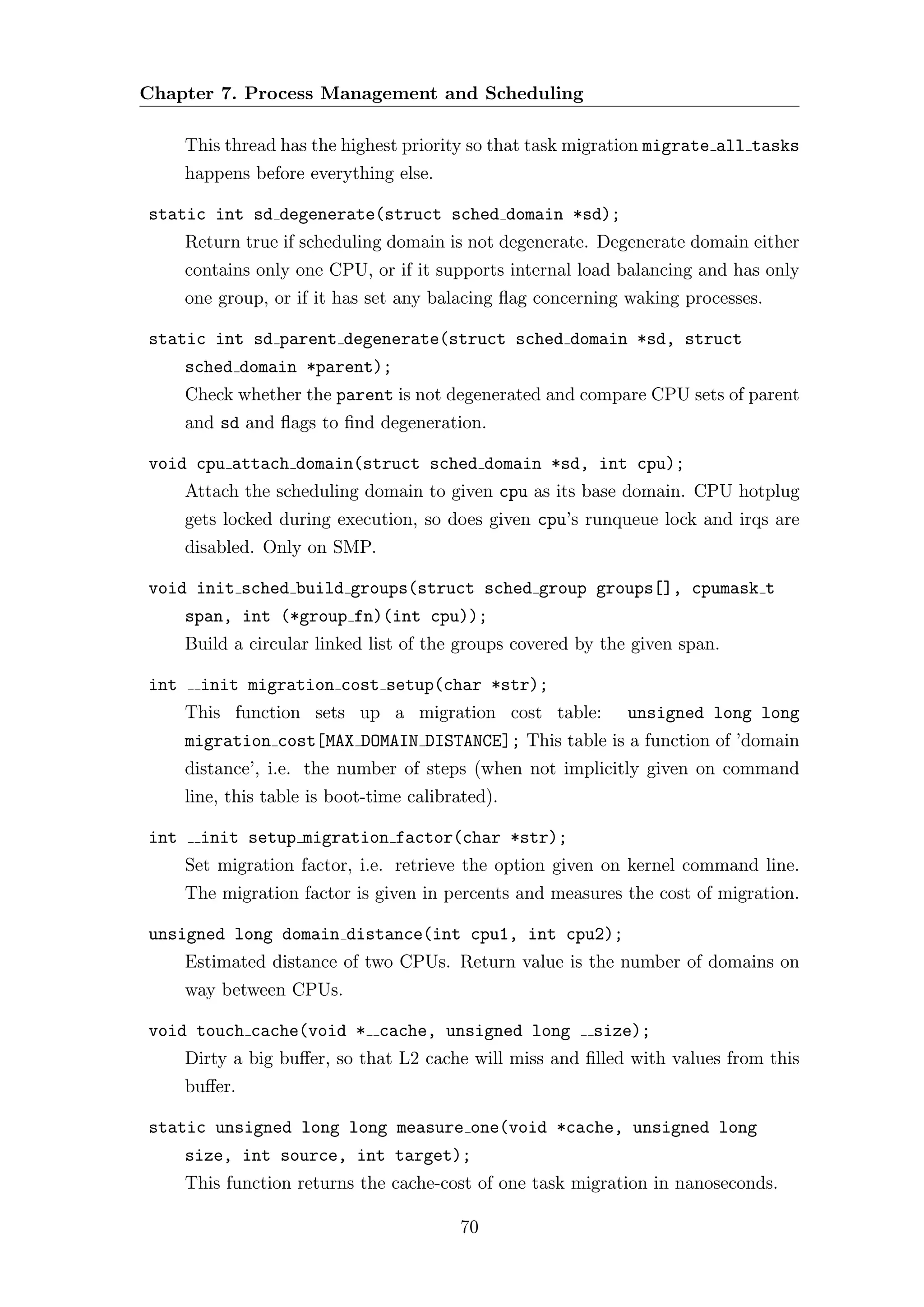 Chapter 7. Process Management and Scheduling

      This thread has the highest priority so that task migration migrate all tasks
      happens before everything else.

static int sd degenerate(struct sched domain *sd);
      Return true if scheduling domain is not degenerate. Degenerate domain either
      contains only one CPU, or if it supports internal load balancing and has only
      one group, or if it has set any balacing ﬂag concerning waking processes.

static int sd parent degenerate(struct sched domain *sd, struct
      sched domain *parent);
      Check whether the parent is not degenerated and compare CPU sets of parent
      and sd and ﬂags to ﬁnd degeneration.

void cpu attach domain(struct sched domain *sd, int cpu);
      Attach the scheduling domain to given cpu as its base domain. CPU hotplug
      gets locked during execution, so does given cpu’s runqueue lock and irqs are
      disabled. Only on SMP.

void init sched build groups(struct sched group groups[], cpumask t
      span, int (*group fn)(int cpu));
      Build a circular linked list of the groups covered by the given span.

int     init migration cost setup(char *str);
      This function sets up a migration cost table:            unsigned long long
      migration cost[MAX DOMAIN DISTANCE]; This table is a function of ’domain
      distance’, i.e. the number of steps (when not implicitly given on command
      line, this table is boot-time calibrated).

int     init setup migration factor(char *str);
      Set migration factor, i.e. retrieve the option given on kernel command line.
      The migration factor is given in percents and measures the cost of migration.

unsigned long domain distance(int cpu1, int cpu2);
      Estimated distance of two CPUs. Return value is the number of domains on
      way between CPUs.

void touch cache(void * cache, unsigned long              size);
      Dirty a big buﬀer, so that L2 cache will miss and ﬁlled with values from this
      buﬀer.

static unsigned long long measure one(void *cache, unsigned long
      size, int source, int target);
      This function returns the cache-cost of one task migration in nanoseconds.

                                          70
 