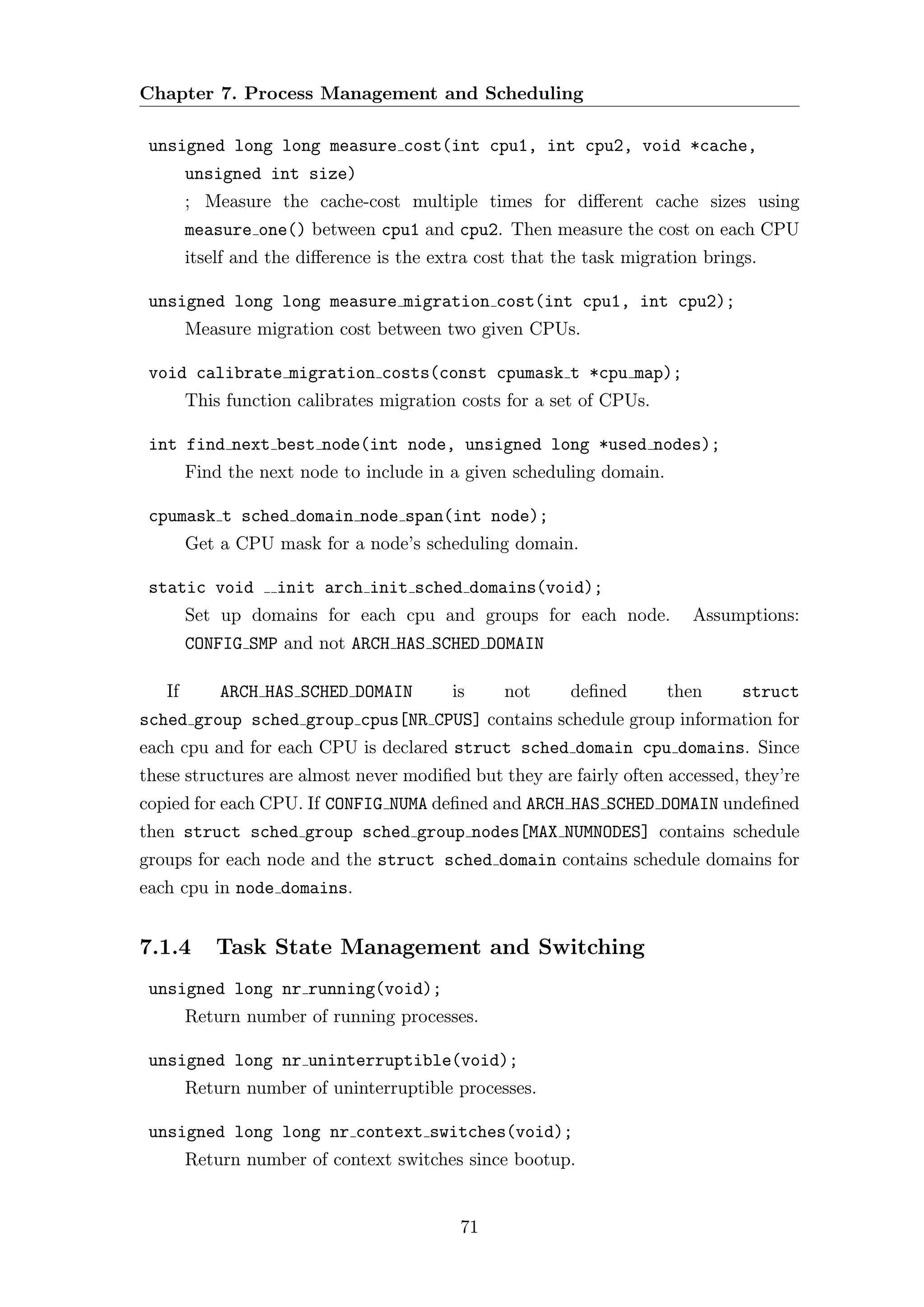 Chapter 7. Process Management and Scheduling

 unsigned long long measure cost(int cpu1, int cpu2, void *cache,
        unsigned int size)
        ; Measure the cache-cost multiple times for diﬀerent cache sizes using
        measure one() between cpu1 and cpu2. Then measure the cost on each CPU
        itself and the diﬀerence is the extra cost that the task migration brings.

 unsigned long long measure migration cost(int cpu1, int cpu2);
        Measure migration cost between two given CPUs.

 void calibrate migration costs(const cpumask t *cpu map);
        This function calibrates migration costs for a set of CPUs.

 int find next best node(int node, unsigned long *used nodes);
        Find the next node to include in a given scheduling domain.

 cpumask t sched domain node span(int node);
        Get a CPU mask for a node’s scheduling domain.

 static void       init arch init sched domains(void);
        Set up domains for each cpu and groups for each node.            Assumptions:
        CONFIG SMP and not ARCH HAS SCHED DOMAIN

   If       ARCH HAS SCHED DOMAIN         is     not     deﬁned       then      struct
sched group sched group cpus[NR CPUS] contains schedule group information for
each cpu and for each CPU is declared struct sched domain cpu domains. Since
these structures are almost never modiﬁed but they are fairly often accessed, they’re
copied for each CPU. If CONFIG NUMA deﬁned and ARCH HAS SCHED DOMAIN undeﬁned
then struct sched group sched group nodes[MAX NUMNODES] contains schedule
groups for each node and the struct sched domain contains schedule domains for
each cpu in node domains.


7.1.4       Task State Management and Switching
 unsigned long nr running(void);
        Return number of running processes.

 unsigned long nr uninterruptible(void);
        Return number of uninterruptible processes.

 unsigned long long nr context switches(void);
        Return number of context switches since bootup.


                                           71
 