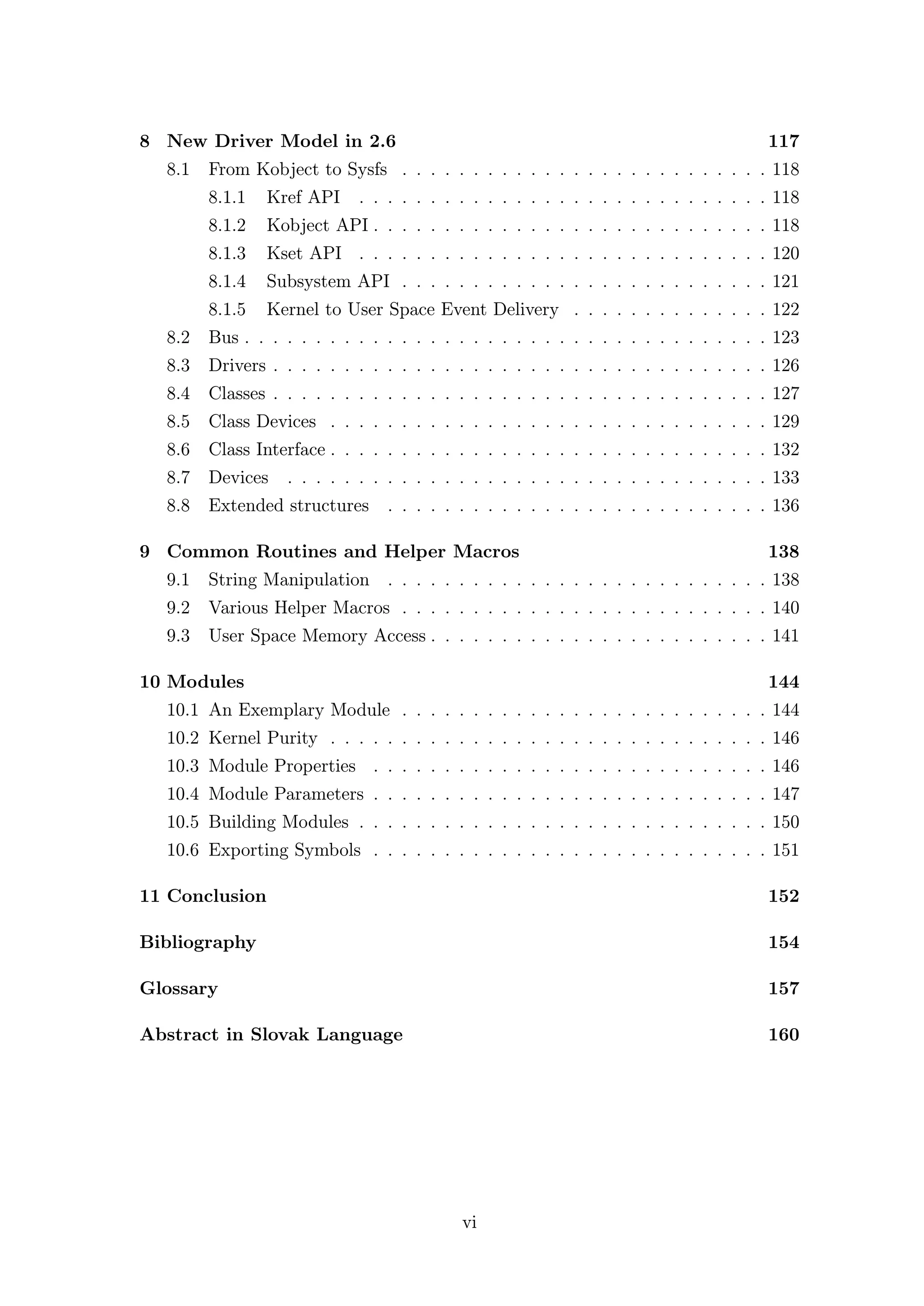 8 New Driver Model in 2.6                                                           117
  8.1   From Kobject to Sysfs . . . . . . . . . . . . . . . . . . . . . . . . . . 118
        8.1.1   Kref API    . . . . . . . . . . . . . . . . . . . . . . . . . . . . . 118
        8.1.2   Kobject API . . . . . . . . . . . . . . . . . . . . . . . . . . . . 118
        8.1.3   Kset API . . . . . . . . . . . . . . . . . . . . . . . . . . . . . 120
        8.1.4   Subsystem API . . . . . . . . . . . . . . . . . . . . . . . . . . 121
        8.1.5   Kernel to User Space Event Delivery . . . . . . . . . . . . . . 122
  8.2 Bus . . . . . . . . . . . . . . . . . . . . . . . . . . . . . . . . . . . . . 123
  8.3 Drivers . . . . . . . . . . . . . . . . . . . . . . . . . . . . . . . . . . . 126
  8.4 Classes . . . . . . . . . . . . . . . . . . . . . . . . . . . . . . . . . . . 127
  8.5 Class Devices . . . . . . . . . . . . . . . . . . . . . . . . . . . . . . . 129
  8.6 Class Interface . . . . . . . . . . . . . . . . . . . . . . . . . . . . . . . 132
  8.7 Devices     . . . . . . . . . . . . . . . . . . . . . . . . . . . . . . . . . . 133
  8.8 Extended structures       . . . . . . . . . . . . . . . . . . . . . . . . . . . 136

9 Common Routines and Helper Macros                                                 138
  9.1 String Manipulation . . . . . . . . . . . . . . . . . . . . . . . . . . . 138
  9.2 Various Helper Macros . . . . . . . . . . . . . . . . . . . . . . . . . . 140
  9.3 User Space Memory Access . . . . . . . . . . . . . . . . . . . . . . . . 141

10 Modules                                                                          144
  10.1 An Exemplary Module . . . . . . . . . . . . . . . . . . . . . . . . . . 144
  10.2 Kernel Purity . . . . . . . . . . . . . . . . . . . . . . . . . . . . . . . 146
  10.3 Module Properties . . . . . . . . . . . . . . . . . . . . . . . . . . . . 146
  10.4 Module Parameters . . . . . . . . . . . . . . . . . . . . . . . . . . . . 147
  10.5 Building Modules . . . . . . . . . . . . . . . . . . . . . . . . . . . . . 150
  10.6 Exporting Symbols . . . . . . . . . . . . . . . . . . . . . . . . . . . . 151

11 Conclusion                                                                       152

Bibliography                                                                        154

Glossary                                                                            157

Abstract in Slovak Language                                                         160




                                          vi
 