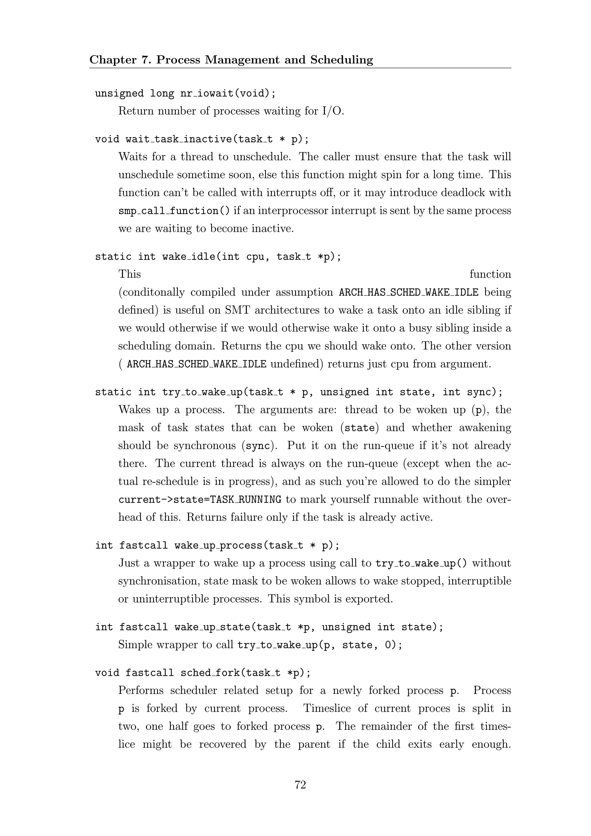 Chapter 7. Process Management and Scheduling

unsigned long nr iowait(void);
    Return number of processes waiting for I/O.

void wait task inactive(task t * p);
    Waits for a thread to unschedule. The caller must ensure that the task will
    unschedule sometime soon, else this function might spin for a long time. This
    function can’t be called with interrupts oﬀ, or it may introduce deadlock with
    smp call function() if an interprocessor interrupt is sent by the same process
    we are waiting to become inactive.

static int wake idle(int cpu, task t *p);
    This                                                                 function
    (conditonally compiled under assumption ARCH HAS SCHED WAKE IDLE being
    deﬁned) is useful on SMT architectures to wake a task onto an idle sibling if
    we would otherwise if we would otherwise wake it onto a busy sibling inside a
    scheduling domain. Returns the cpu we should wake onto. The other version
    ( ARCH HAS SCHED WAKE IDLE undeﬁned) returns just cpu from argument.

static int try to wake up(task t * p, unsigned int state, int sync);
    Wakes up a process. The arguments are: thread to be woken up (p), the
    mask of task states that can be woken (state) and whether awakening
    should be synchronous (sync). Put it on the run-queue if it’s not already
    there. The current thread is always on the run-queue (except when the ac-
    tual re-schedule is in progress), and as such you’re allowed to do the simpler
    current->state=TASK RUNNING to mark yourself runnable without the over-
    head of this. Returns failure only if the task is already active.

int fastcall wake up process(task t * p);
    Just a wrapper to wake up a process using call to try to wake up() without
    synchronisation, state mask to be woken allows to wake stopped, interruptible
    or uninterruptible processes. This symbol is exported.

int fastcall wake up state(task t *p, unsigned int state);
    Simple wrapper to call try to wake up(p, state, 0);

void fastcall sched fork(task t *p);
    Performs scheduler related setup for a newly forked process p.        Process
    p is forked by current process.       Timeslice of current proces is split in
    two, one half goes to forked process p. The remainder of the ﬁrst times-
    lice might be recovered by the parent if the child exits early enough.


                                         72
 