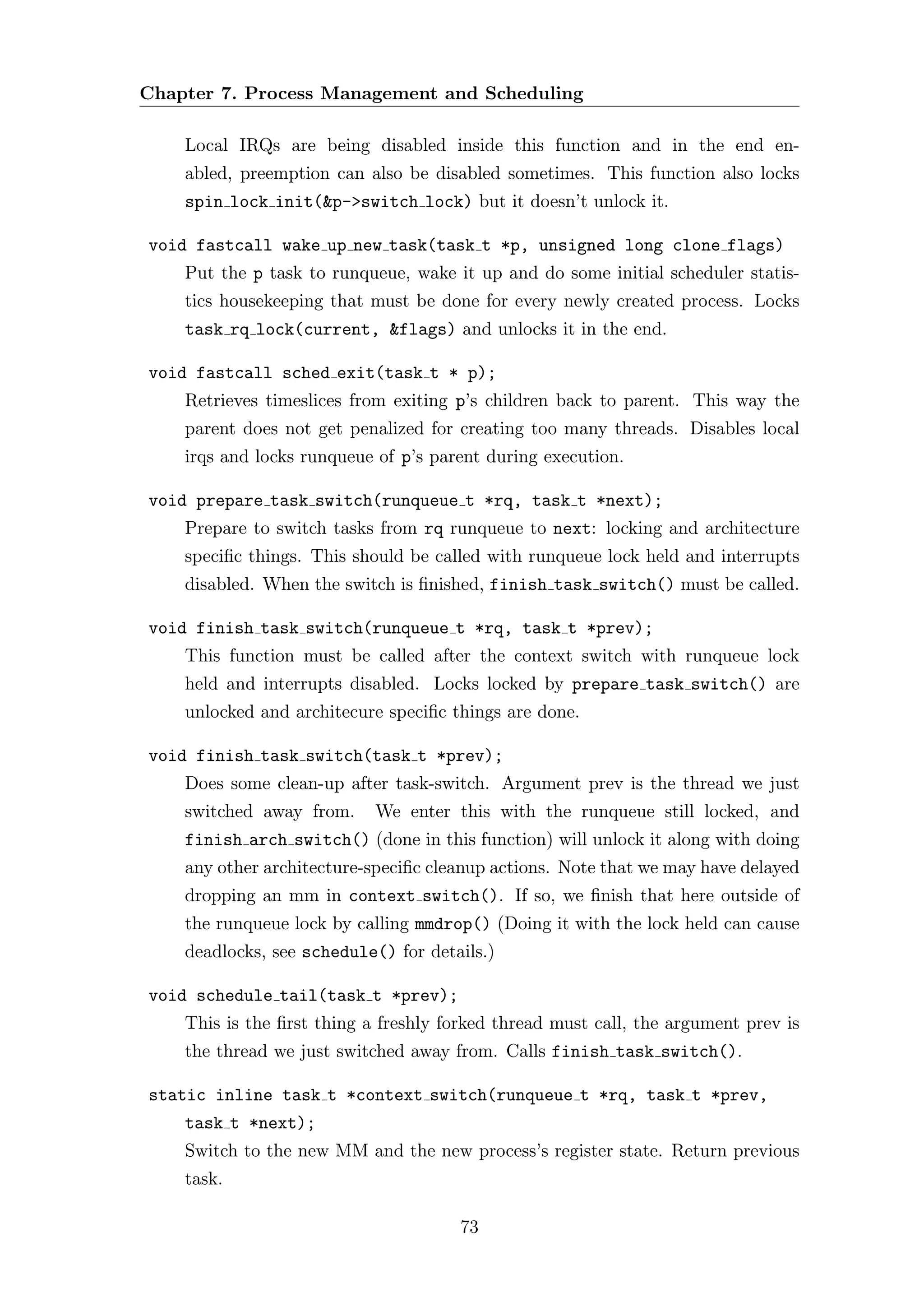Chapter 7. Process Management and Scheduling

    Local IRQs are being disabled inside this function and in the end en-
    abled, preemption can also be disabled sometimes. This function also locks
    spin lock init(&p->switch lock) but it doesn’t unlock it.

void fastcall wake up new task(task t *p, unsigned long clone flags)
    Put the p task to runqueue, wake it up and do some initial scheduler statis-
    tics housekeeping that must be done for every newly created process. Locks
    task rq lock(current, &flags) and unlocks it in the end.

void fastcall sched exit(task t * p);
    Retrieves timeslices from exiting p’s children back to parent. This way the
    parent does not get penalized for creating too many threads. Disables local
    irqs and locks runqueue of p’s parent during execution.

void prepare task switch(runqueue t *rq, task t *next);
    Prepare to switch tasks from rq runqueue to next: locking and architecture
    speciﬁc things. This should be called with runqueue lock held and interrupts
    disabled. When the switch is ﬁnished, finish task switch() must be called.

void finish task switch(runqueue t *rq, task t *prev);
    This function must be called after the context switch with runqueue lock
    held and interrupts disabled. Locks locked by prepare task switch() are
    unlocked and architecure speciﬁc things are done.

void finish task switch(task t *prev);
    Does some clean-up after task-switch. Argument prev is the thread we just
    switched away from.     We enter this with the runqueue still locked, and
    finish arch switch() (done in this function) will unlock it along with doing
    any other architecture-speciﬁc cleanup actions. Note that we may have delayed
    dropping an mm in context switch(). If so, we ﬁnish that here outside of
    the runqueue lock by calling mmdrop() (Doing it with the lock held can cause
    deadlocks, see schedule() for details.)

void schedule tail(task t *prev);
    This is the ﬁrst thing a freshly forked thread must call, the argument prev is
    the thread we just switched away from. Calls finish task switch().

static inline task t *context switch(runqueue t *rq, task t *prev,
    task t *next);
    Switch to the new MM and the new process’s register state. Return previous
    task.

                                      73
 