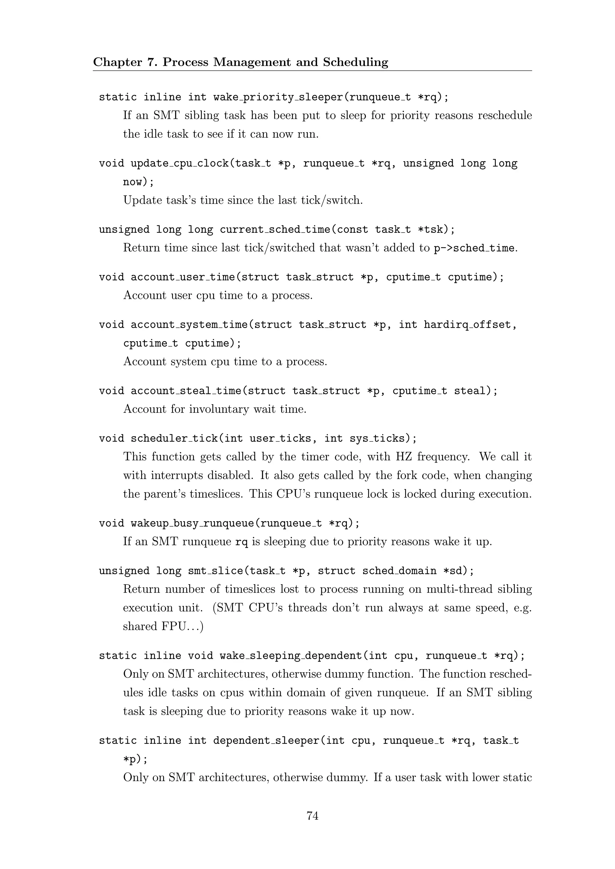 Chapter 7. Process Management and Scheduling

static inline int wake priority sleeper(runqueue t *rq);
    If an SMT sibling task has been put to sleep for priority reasons reschedule
    the idle task to see if it can now run.

void update cpu clock(task t *p, runqueue t *rq, unsigned long long
    now);
    Update task’s time since the last tick/switch.

unsigned long long current sched time(const task t *tsk);
    Return time since last tick/switched that wasn’t added to p->sched time.

void account user time(struct task struct *p, cputime t cputime);
    Account user cpu time to a process.

void account system time(struct task struct *p, int hardirq offset,
    cputime t cputime);
    Account system cpu time to a process.

void account steal time(struct task struct *p, cputime t steal);
    Account for involuntary wait time.

void scheduler tick(int user ticks, int sys ticks);
    This function gets called by the timer code, with HZ frequency. We call it
    with interrupts disabled. It also gets called by the fork code, when changing
    the parent’s timeslices. This CPU’s runqueue lock is locked during execution.

void wakeup busy runqueue(runqueue t *rq);
    If an SMT runqueue rq is sleeping due to priority reasons wake it up.

unsigned long smt slice(task t *p, struct sched domain *sd);
    Return number of timeslices lost to process running on multi-thread sibling
    execution unit. (SMT CPU’s threads don’t run always at same speed, e.g.
    shared FPU. . .)

static inline void wake sleeping dependent(int cpu, runqueue t *rq);
    Only on SMT architectures, otherwise dummy function. The function resched-
    ules idle tasks on cpus within domain of given runqueue. If an SMT sibling
    task is sleeping due to priority reasons wake it up now.

static inline int dependent sleeper(int cpu, runqueue t *rq, task t
    *p);
    Only on SMT architectures, otherwise dummy. If a user task with lower static


                                        74
 