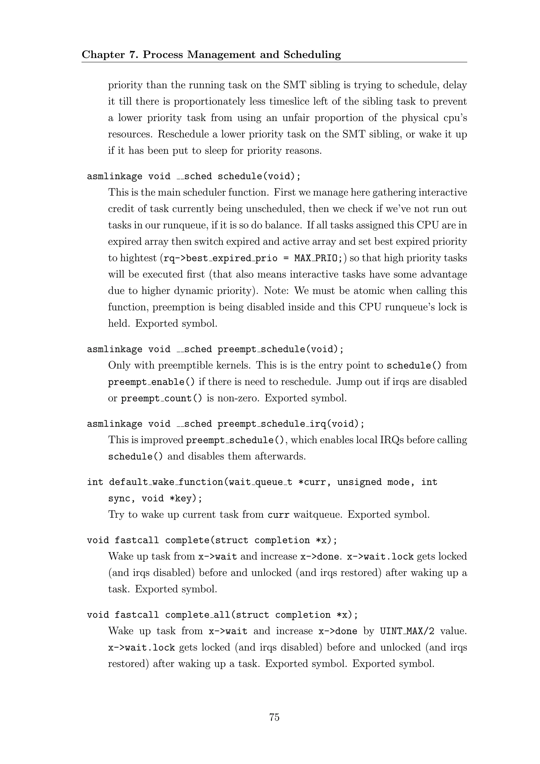 Chapter 7. Process Management and Scheduling

    priority than the running task on the SMT sibling is trying to schedule, delay
    it till there is proportionately less timeslice left of the sibling task to prevent
    a lower priority task from using an unfair proportion of the physical cpu’s
    resources. Reschedule a lower priority task on the SMT sibling, or wake it up
    if it has been put to sleep for priority reasons.

asmlinkage void      sched schedule(void);
    This is the main scheduler function. First we manage here gathering interactive
    credit of task currently being unscheduled, then we check if we’ve not run out
    tasks in our runqueue, if it is so do balance. If all tasks assigned this CPU are in
    expired array then switch expired and active array and set best expired priority
    to hightest (rq->best expired prio = MAX PRIO;) so that high priority tasks
    will be executed ﬁrst (that also means interactive tasks have some advantage
    due to higher dynamic priority). Note: We must be atomic when calling this
    function, preemption is being disabled inside and this CPU runqueue’s lock is
    held. Exported symbol.

asmlinkage void      sched preempt schedule(void);
    Only with preemptible kernels. This is is the entry point to schedule() from
    preempt enable() if there is need to reschedule. Jump out if irqs are disabled
    or preempt count() is non-zero. Exported symbol.

asmlinkage void      sched preempt schedule irq(void);
    This is improved preempt schedule(), which enables local IRQs before calling
    schedule() and disables them afterwards.

int default wake function(wait queue t *curr, unsigned mode, int
    sync, void *key);
    Try to wake up current task from curr waitqueue. Exported symbol.

void fastcall complete(struct completion *x);
    Wake up task from x->wait and increase x->done. x->wait.lock gets locked
    (and irqs disabled) before and unlocked (and irqs restored) after waking up a
    task. Exported symbol.

void fastcall complete all(struct completion *x);
    Wake up task from x->wait and increase x->done by UINT MAX/2 value.
    x->wait.lock gets locked (and irqs disabled) before and unlocked (and irqs
    restored) after waking up a task. Exported symbol. Exported symbol.



                                         75
 