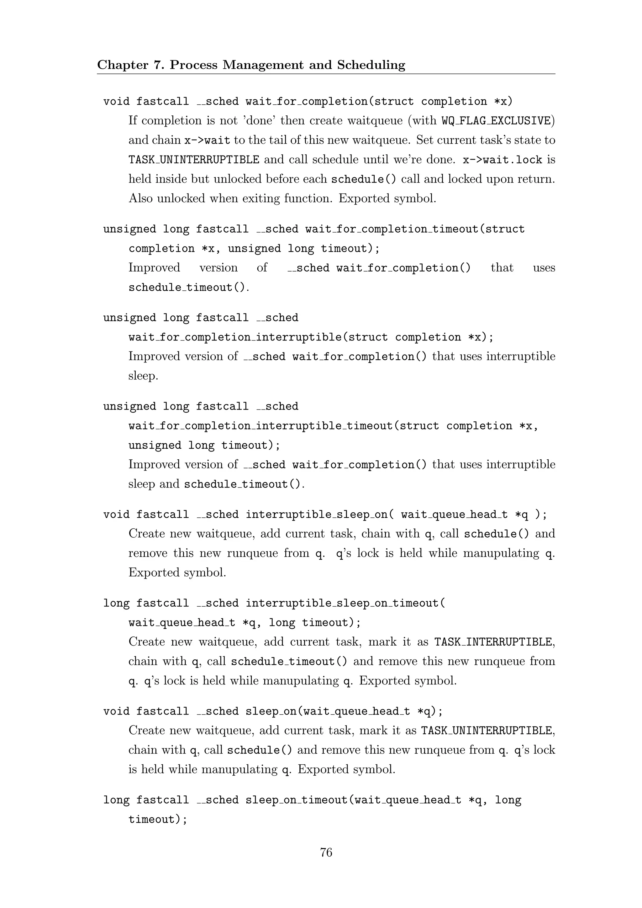 Chapter 7. Process Management and Scheduling

void fastcall     sched wait for completion(struct completion *x)
    If completion is not ’done’ then create waitqueue (with WQ FLAG EXCLUSIVE)
    and chain x->wait to the tail of this new waitqueue. Set current task’s state to
    TASK UNINTERRUPTIBLE and call schedule until we’re done. x->wait.lock is
    held inside but unlocked before each schedule() call and locked upon return.
    Also unlocked when exiting function. Exported symbol.

unsigned long fastcall       sched wait for completion timeout(struct
    completion *x, unsigned long timeout);
    Improved     version    of     sched wait for completion()         that    uses
    schedule timeout().

unsigned long fastcall       sched
    wait for completion interruptible(struct completion *x);
    Improved version of    sched wait for completion() that uses interruptible
    sleep.

unsigned long fastcall       sched
    wait for completion interruptible timeout(struct completion *x,
    unsigned long timeout);
    Improved version of    sched wait for completion() that uses interruptible
    sleep and schedule timeout().

void fastcall     sched interruptible sleep on( wait queue head t *q );
    Create new waitqueue, add current task, chain with q, call schedule() and
    remove this new runqueue from q. q’s lock is held while manupulating q.
    Exported symbol.

long fastcall     sched interruptible sleep on timeout(
    wait queue head t *q, long timeout);
    Create new waitqueue, add current task, mark it as TASK INTERRUPTIBLE,
    chain with q, call schedule timeout() and remove this new runqueue from
    q. q’s lock is held while manupulating q. Exported symbol.

void fastcall     sched sleep on(wait queue head t *q);
    Create new waitqueue, add current task, mark it as TASK UNINTERRUPTIBLE,
    chain with q, call schedule() and remove this new runqueue from q. q’s lock
    is held while manupulating q. Exported symbol.

long fastcall     sched sleep on timeout(wait queue head t *q, long
    timeout);

                                       76
 