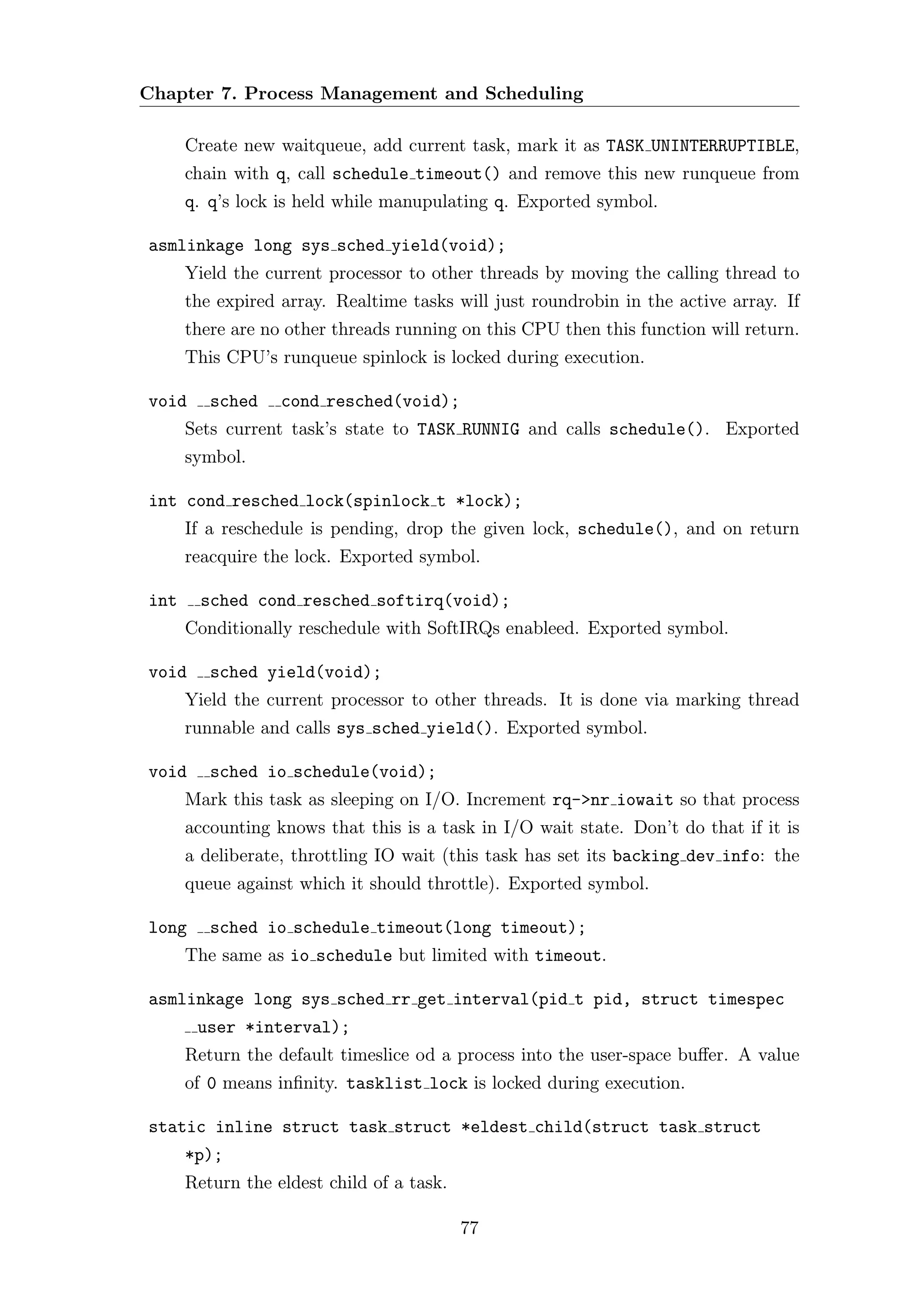 Chapter 7. Process Management and Scheduling

      Create new waitqueue, add current task, mark it as TASK UNINTERRUPTIBLE,
      chain with q, call schedule timeout() and remove this new runqueue from
      q. q’s lock is held while manupulating q. Exported symbol.

asmlinkage long sys sched yield(void);
      Yield the current processor to other threads by moving the calling thread to
      the expired array. Realtime tasks will just roundrobin in the active array. If
      there are no other threads running on this CPU then this function will return.
      This CPU’s runqueue spinlock is locked during execution.

void     sched    cond resched(void);
      Sets current task’s state to TASK RUNNIG and calls schedule(). Exported
      symbol.

int cond resched lock(spinlock t *lock);
      If a reschedule is pending, drop the given lock, schedule(), and on return
      reacquire the lock. Exported symbol.

int     sched cond resched softirq(void);
      Conditionally reschedule with SoftIRQs enableed. Exported symbol.

void     sched yield(void);
      Yield the current processor to other threads. It is done via marking thread
      runnable and calls sys sched yield(). Exported symbol.

void     sched io schedule(void);
      Mark this task as sleeping on I/O. Increment rq->nr iowait so that process
      accounting knows that this is a task in I/O wait state. Don’t do that if it is
      a deliberate, throttling IO wait (this task has set its backing dev info: the
      queue against which it should throttle). Exported symbol.

long     sched io schedule timeout(long timeout);
      The same as io schedule but limited with timeout.

asmlinkage long sys sched rr get interval(pid t pid, struct timespec
       user *interval);
      Return the default timeslice od a process into the user-space buﬀer. A value
      of 0 means inﬁnity. tasklist lock is locked during execution.

static inline struct task struct *eldest child(struct task struct
      *p);
      Return the eldest child of a task.

                                           77
 