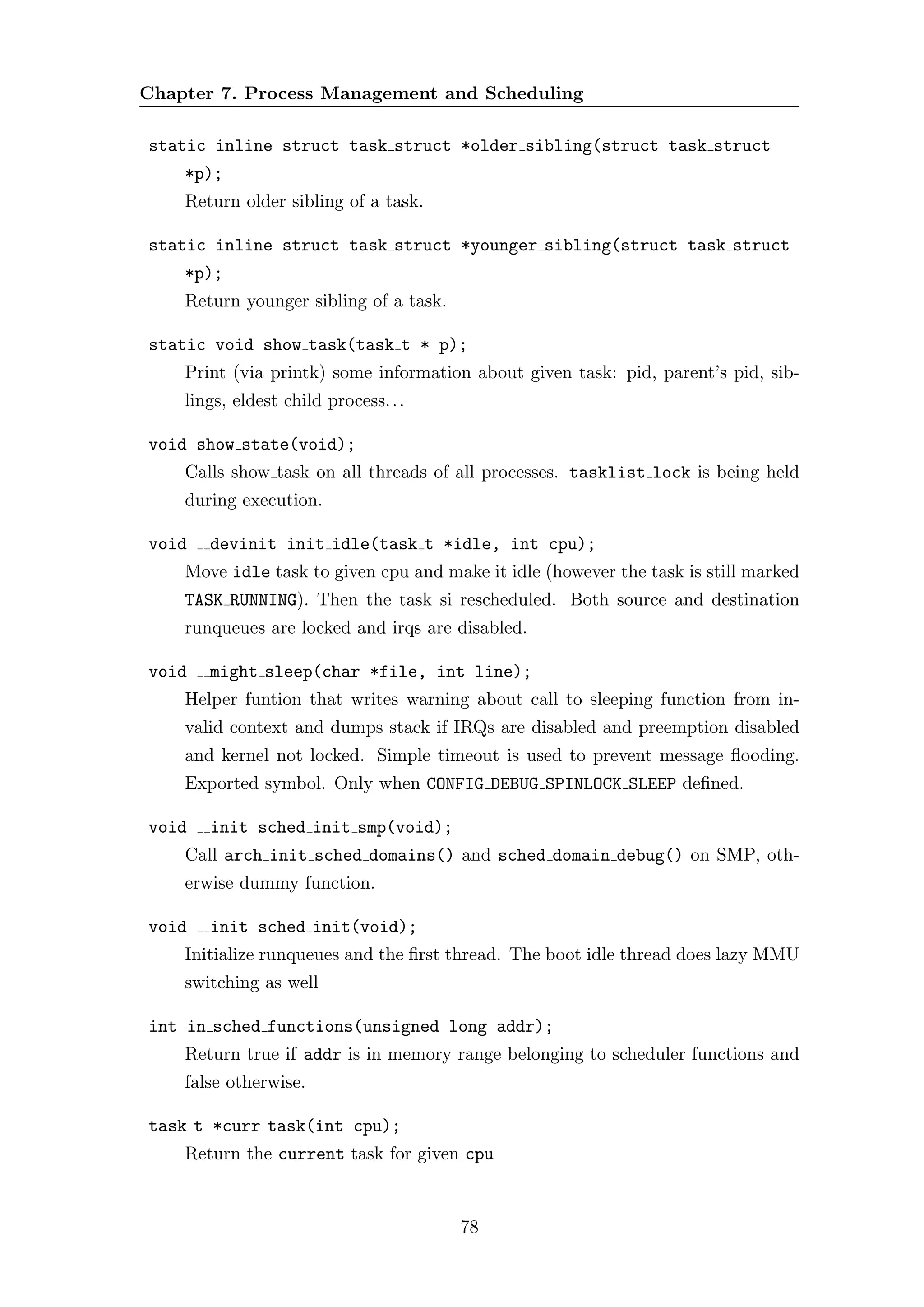 Chapter 7. Process Management and Scheduling

static inline struct task struct *older sibling(struct task struct
    *p);
    Return older sibling of a task.

static inline struct task struct *younger sibling(struct task struct
    *p);
    Return younger sibling of a task.

static void show task(task t * p);
    Print (via printk) some information about given task: pid, parent’s pid, sib-
    lings, eldest child process. . .

void show state(void);
    Calls show task on all threads of all processes. tasklist lock is being held
    during execution.

void   devinit init idle(task t *idle, int cpu);
    Move idle task to given cpu and make it idle (however the task is still marked
    TASK RUNNING). Then the task si rescheduled. Both source and destination
    runqueues are locked and irqs are disabled.

void   might sleep(char *file, int line);
    Helper funtion that writes warning about call to sleeping function from in-
    valid context and dumps stack if IRQs are disabled and preemption disabled
    and kernel not locked. Simple timeout is used to prevent message ﬂooding.
    Exported symbol. Only when CONFIG DEBUG SPINLOCK SLEEP deﬁned.

void   init sched init smp(void);
    Call arch init sched domains() and sched domain debug() on SMP, oth-
    erwise dummy function.

void   init sched init(void);
    Initialize runqueues and the ﬁrst thread. The boot idle thread does lazy MMU
    switching as well

int in sched functions(unsigned long addr);
    Return true if addr is in memory range belonging to scheduler functions and
    false otherwise.

task t *curr task(int cpu);
    Return the current task for given cpu


                                        78
 