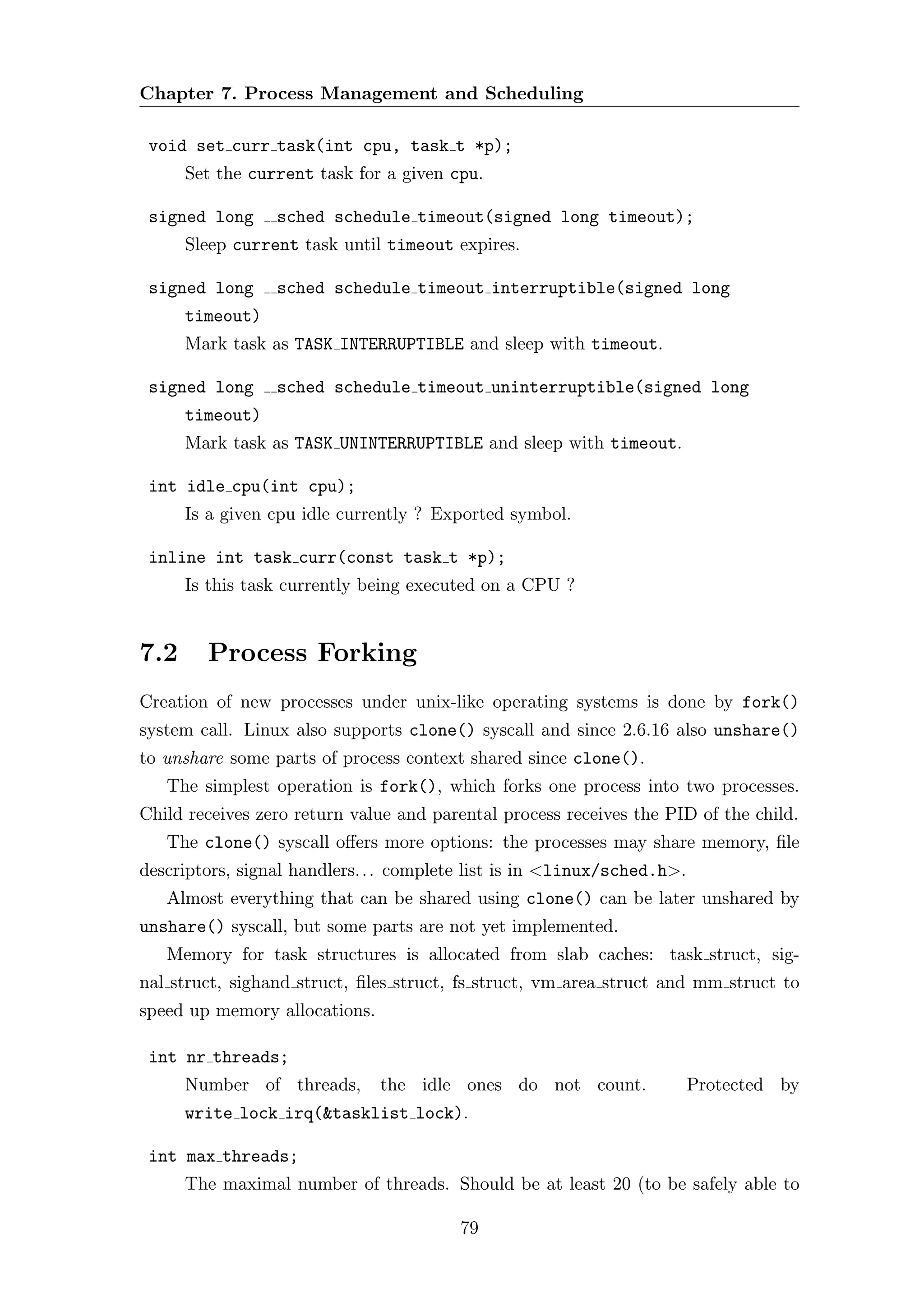 Chapter 7. Process Management and Scheduling

 void set curr task(int cpu, task t *p);
      Set the current task for a given cpu.

 signed long     sched schedule timeout(signed long timeout);
      Sleep current task until timeout expires.

 signed long     sched schedule timeout interruptible(signed long
      timeout)
      Mark task as TASK INTERRUPTIBLE and sleep with timeout.

 signed long     sched schedule timeout uninterruptible(signed long
      timeout)
      Mark task as TASK UNINTERRUPTIBLE and sleep with timeout.

 int idle cpu(int cpu);
      Is a given cpu idle currently ? Exported symbol.

 inline int task curr(const task t *p);
      Is this task currently being executed on a CPU ?


7.2     Process Forking
Creation of new processes under unix-like operating systems is done by fork()
system call. Linux also supports clone() syscall and since 2.6.16 also unshare()
to unshare some parts of process context shared since clone().
   The simplest operation is fork(), which forks one process into two processes.
Child receives zero return value and parental process receives the PID of the child.
   The clone() syscall oﬀers more options: the processes may share memory, ﬁle
descriptors, signal handlers. . . complete list is in <linux/sched.h>.
   Almost everything that can be shared using clone() can be later unshared by
unshare() syscall, but some parts are not yet implemented.
   Memory for task structures is allocated from slab caches: task struct, sig-
nal struct, sighand struct, ﬁles struct, fs struct, vm area struct and mm struct to
speed up memory allocations.

 int nr threads;
      Number of threads,       the idle ones do not count.               Protected by
      write lock irq(&tasklist lock).

 int max threads;
      The maximal number of threads. Should be at least 20 (to be safely able to

                                         79
 