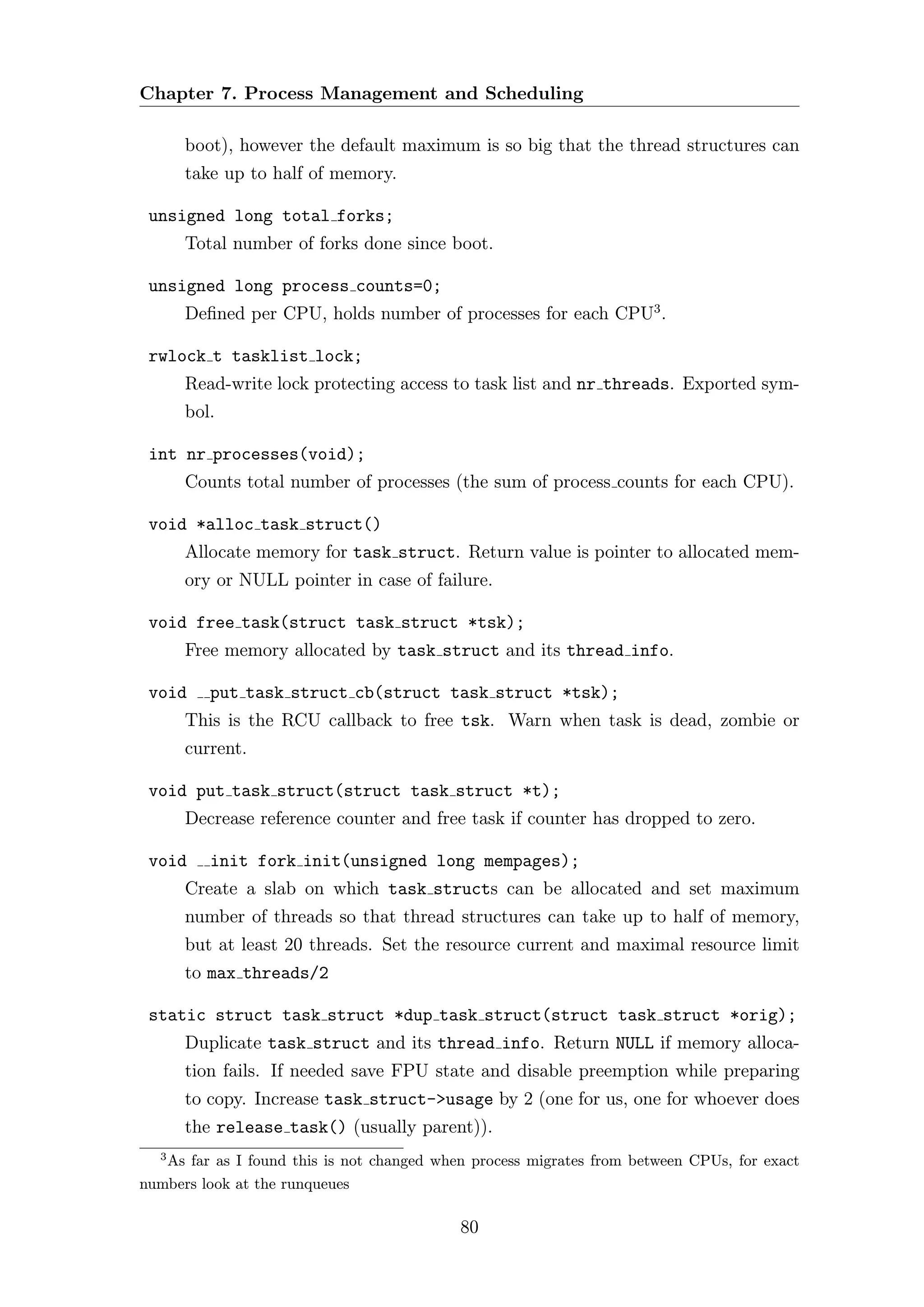 Chapter 7. Process Management and Scheduling

      boot), however the default maximum is so big that the thread structures can
      take up to half of memory.

 unsigned long total forks;
      Total number of forks done since boot.

 unsigned long process counts=0;
      Deﬁned per CPU, holds number of processes for each CPU3 .

 rwlock t tasklist lock;
      Read-write lock protecting access to task list and nr threads. Exported sym-
      bol.

 int nr processes(void);
      Counts total number of processes (the sum of process counts for each CPU).

 void *alloc task struct()
      Allocate memory for task struct. Return value is pointer to allocated mem-
      ory or NULL pointer in case of failure.

 void free task(struct task struct *tsk);
      Free memory allocated by task struct and its thread info.

 void    put task struct cb(struct task struct *tsk);
      This is the RCU callback to free tsk. Warn when task is dead, zombie or
      current.

 void put task struct(struct task struct *t);
      Decrease reference counter and free task if counter has dropped to zero.

 void    init fork init(unsigned long mempages);
      Create a slab on which task structs can be allocated and set maximum
      number of threads so that thread structures can take up to half of memory,
      but at least 20 threads. Set the resource current and maximal resource limit
      to max threads/2

 static struct task struct *dup task struct(struct task struct *orig);
      Duplicate task struct and its thread info. Return NULL if memory alloca-
      tion fails. If needed save FPU state and disable preemption while preparing
      to copy. Increase task struct->usage by 2 (one for us, one for whoever does
      the release task() (usually parent)).
  3
   As far as I found this is not changed when process migrates from between CPUs, for exact
numbers look at the runqueues

                                            80
 