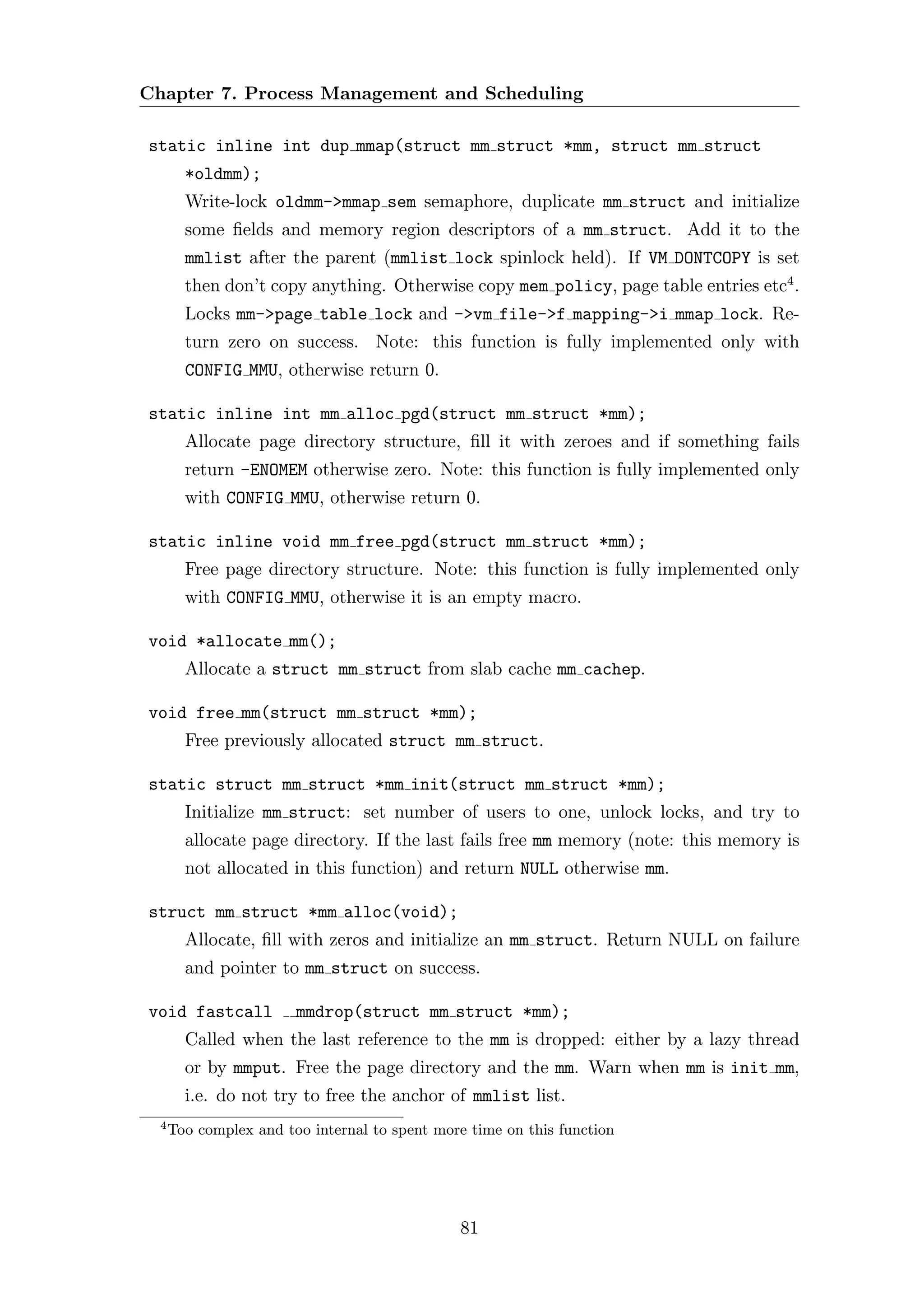 Chapter 7. Process Management and Scheduling

static inline int dup mmap(struct mm struct *mm, struct mm struct
        *oldmm);
        Write-lock oldmm->mmap sem semaphore, duplicate mm struct and initialize
        some ﬁelds and memory region descriptors of a mm struct. Add it to the
        mmlist after the parent (mmlist lock spinlock held). If VM DONTCOPY is set
        then don’t copy anything. Otherwise copy mem policy, page table entries etc4 .
        Locks mm->page table lock and ->vm file->f mapping->i mmap lock. Re-
        turn zero on success. Note: this function is fully implemented only with
        CONFIG MMU, otherwise return 0.

static inline int mm alloc pgd(struct mm struct *mm);
        Allocate page directory structure, ﬁll it with zeroes and if something fails
        return -ENOMEM otherwise zero. Note: this function is fully implemented only
        with CONFIG MMU, otherwise return 0.

static inline void mm free pgd(struct mm struct *mm);
        Free page directory structure. Note: this function is fully implemented only
        with CONFIG MMU, otherwise it is an empty macro.

void *allocate mm();
        Allocate a struct mm struct from slab cache mm cachep.

void free mm(struct mm struct *mm);
        Free previously allocated struct mm struct.

static struct mm struct *mm init(struct mm struct *mm);
        Initialize mm struct: set number of users to one, unlock locks, and try to
        allocate page directory. If the last fails free mm memory (note: this memory is
        not allocated in this function) and return NULL otherwise mm.

struct mm struct *mm alloc(void);
        Allocate, ﬁll with zeros and initialize an mm struct. Return NULL on failure
        and pointer to mm struct on success.

void fastcall           mmdrop(struct mm struct *mm);
        Called when the last reference to the mm is dropped: either by a lazy thread
        or by mmput. Free the page directory and the mm. Warn when mm is init mm,
        i.e. do not try to free the anchor of mmlist list.
  4
      Too complex and too internal to spent more time on this function




                                               81
 