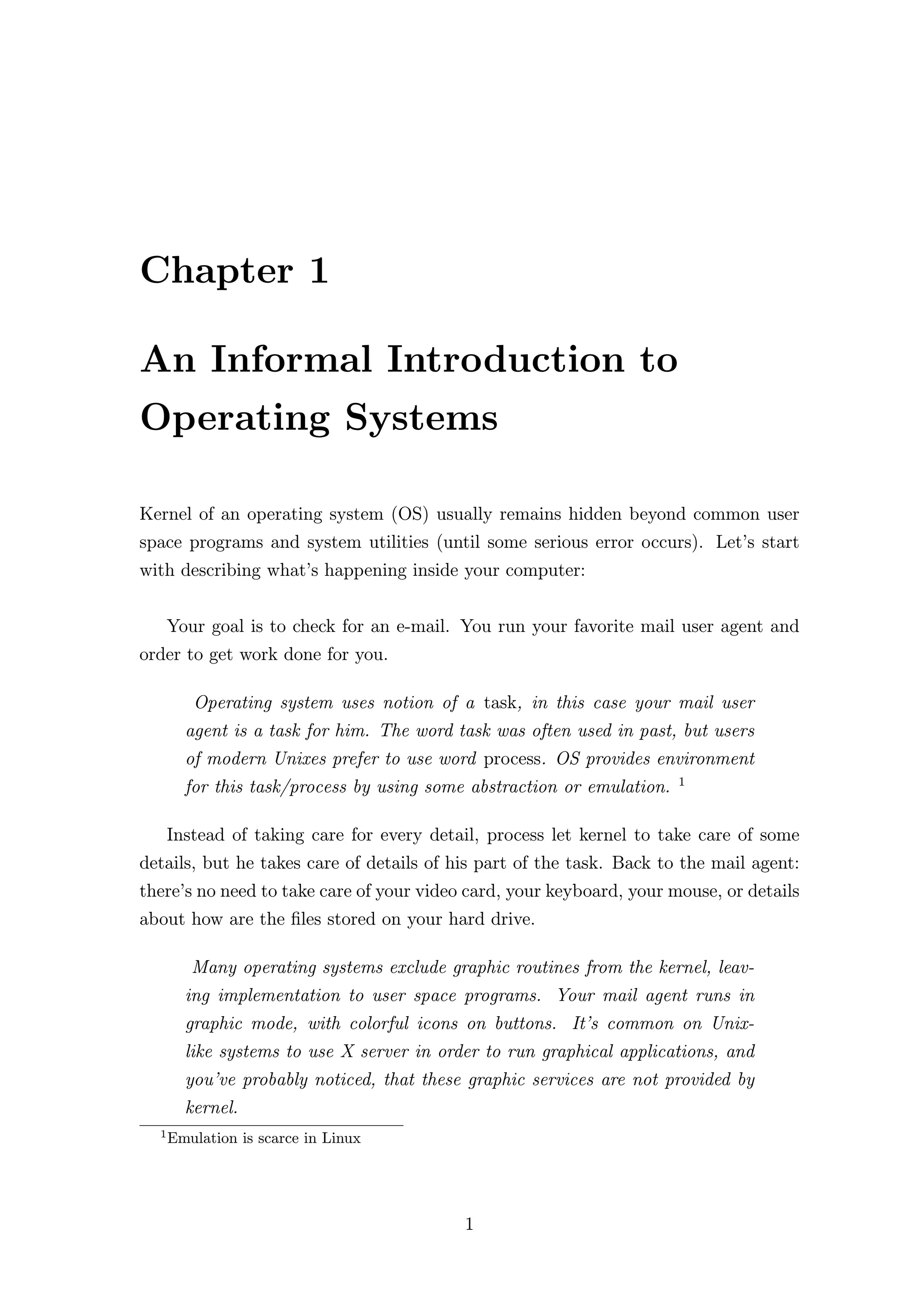 Chapter 1

An Informal Introduction to
Operating Systems

Kernel of an operating system (OS) usually remains hidden beyond common user
space programs and system utilities (until some serious error occurs). Let’s start
with describing what’s happening inside your computer:


      Your goal is to check for an e-mail. You run your favorite mail user agent and
order to get work done for you.

         Operating system uses notion of a task, in this case your mail user
        agent is a task for him. The word task was often used in past, but users
        of modern Unixes prefer to use word process. OS provides environment
                                                                        1
        for this task/process by using some abstraction or emulation.

      Instead of taking care for every detail, process let kernel to take care of some
details, but he takes care of details of his part of the task. Back to the mail agent:
there’s no need to take care of your video card, your keyboard, your mouse, or details
about how are the ﬁles stored on your hard drive.

         Many operating systems exclude graphic routines from the kernel, leav-
        ing implementation to user space programs. Your mail agent runs in
        graphic mode, with colorful icons on buttons. It’s common on Unix-
        like systems to use X server in order to run graphical applications, and
        you’ve probably noticed, that these graphic services are not provided by
        kernel.
  1
      Emulation is scarce in Linux




                                           1
 