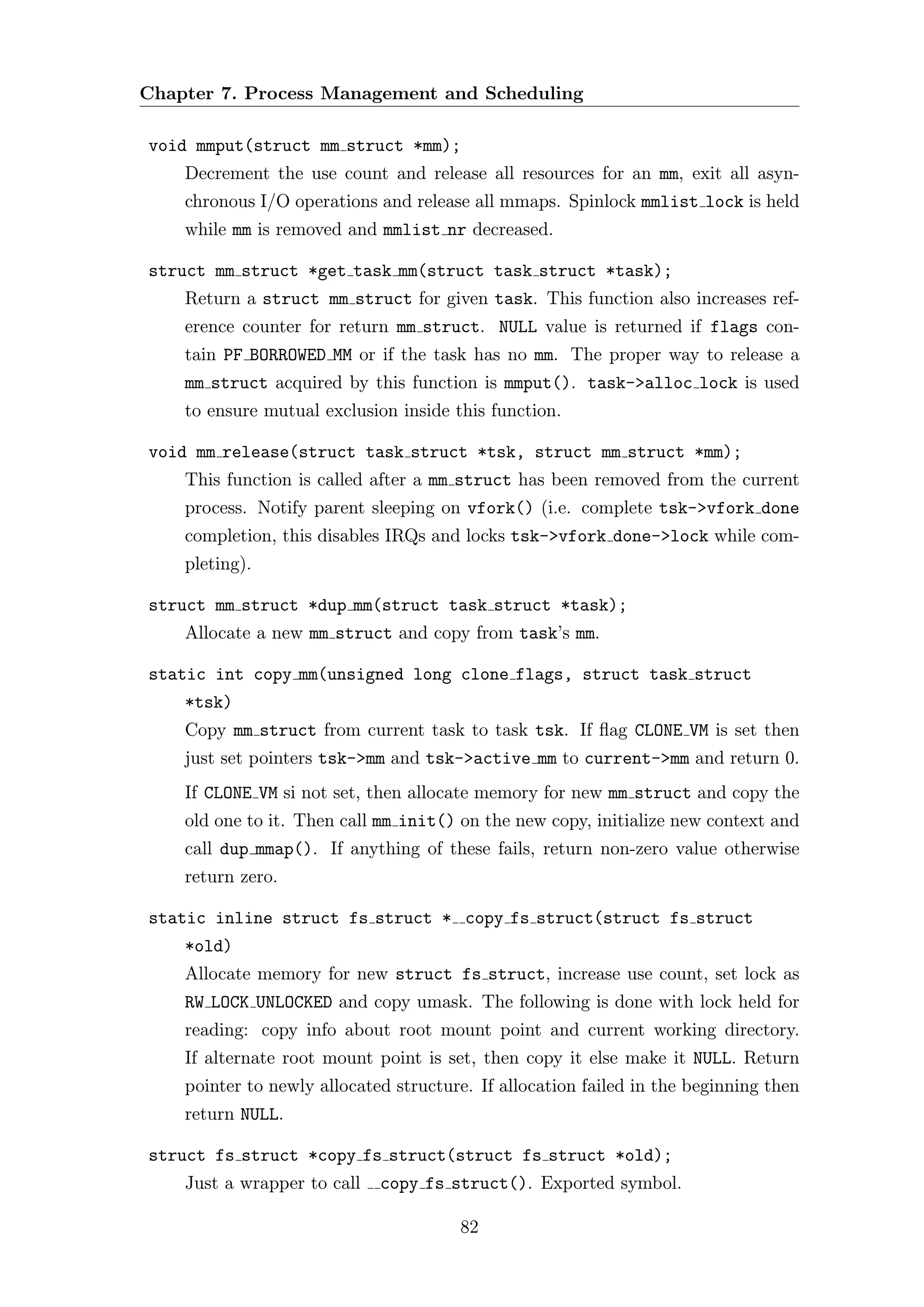 Chapter 7. Process Management and Scheduling

void mmput(struct mm struct *mm);
    Decrement the use count and release all resources for an mm, exit all asyn-
    chronous I/O operations and release all mmaps. Spinlock mmlist lock is held
    while mm is removed and mmlist nr decreased.

struct mm struct *get task mm(struct task struct *task);
    Return a struct mm struct for given task. This function also increases ref-
    erence counter for return mm struct. NULL value is returned if flags con-
    tain PF BORROWED MM or if the task has no mm. The proper way to release a
    mm struct acquired by this function is mmput(). task->alloc lock is used
    to ensure mutual exclusion inside this function.

void mm release(struct task struct *tsk, struct mm struct *mm);
    This function is called after a mm struct has been removed from the current
    process. Notify parent sleeping on vfork() (i.e. complete tsk->vfork done
    completion, this disables IRQs and locks tsk->vfork done->lock while com-
    pleting).

struct mm struct *dup mm(struct task struct *task);
    Allocate a new mm struct and copy from task’s mm.

static int copy mm(unsigned long clone flags, struct task struct
    *tsk)
    Copy mm struct from current task to task tsk. If ﬂag CLONE VM is set then
    just set pointers tsk->mm and tsk->active mm to current->mm and return 0.
    If CLONE VM si not set, then allocate memory for new mm struct and copy the
    old one to it. Then call mm init() on the new copy, initialize new context and
    call dup mmap(). If anything of these fails, return non-zero value otherwise
    return zero.

static inline struct fs struct * copy fs struct(struct fs struct
    *old)
    Allocate memory for new struct fs struct, increase use count, set lock as
    RW LOCK UNLOCKED and copy umask. The following is done with lock held for
    reading: copy info about root mount point and current working directory.
    If alternate root mount point is set, then copy it else make it NULL. Return
    pointer to newly allocated structure. If allocation failed in the beginning then
    return NULL.

struct fs struct *copy fs struct(struct fs struct *old);
    Just a wrapper to call   copy fs struct(). Exported symbol.

                                       82
 
