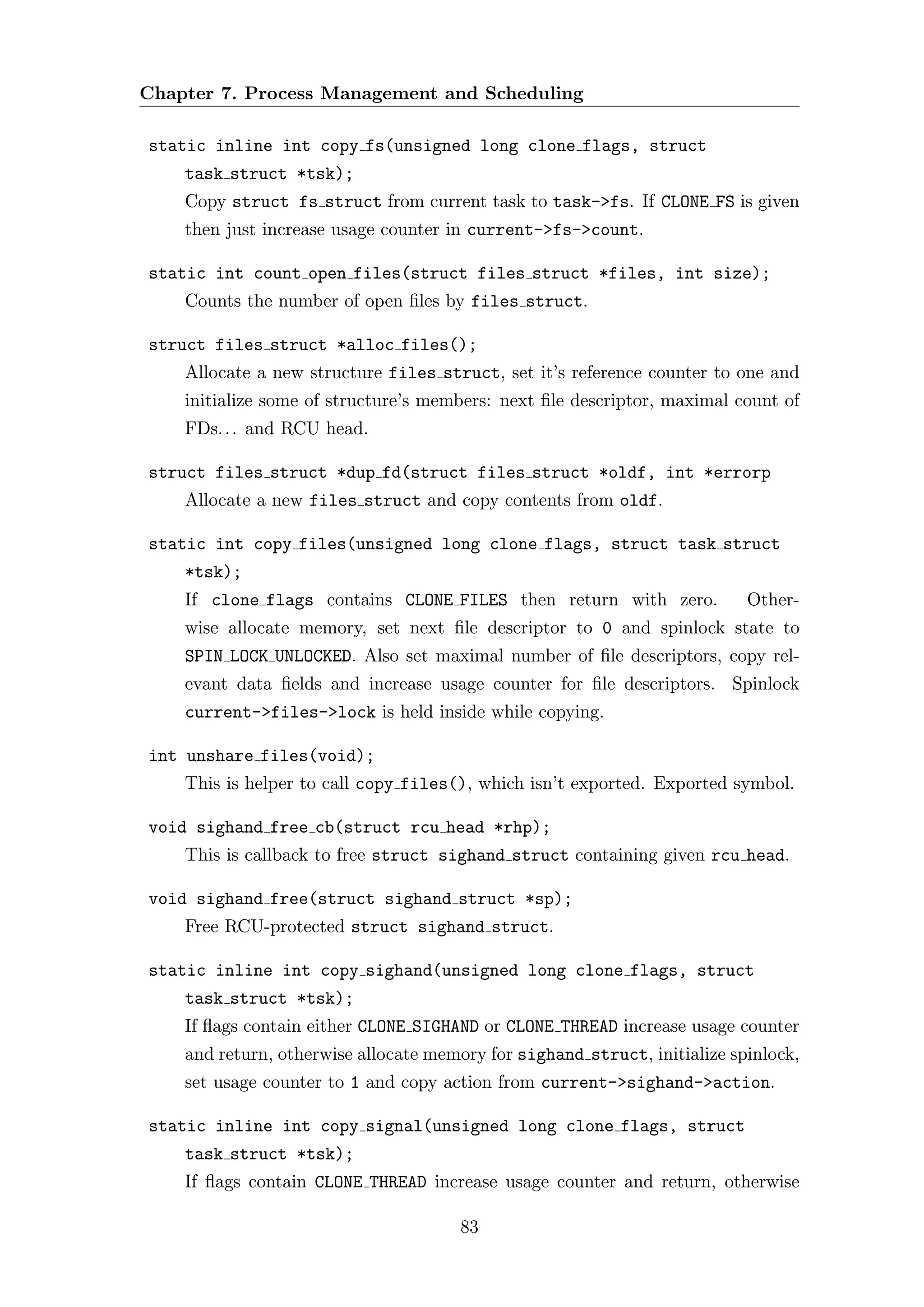 Chapter 7. Process Management and Scheduling

static inline int copy fs(unsigned long clone flags, struct
    task struct *tsk);
    Copy struct fs struct from current task to task->fs. If CLONE FS is given
    then just increase usage counter in current->fs->count.

static int count open files(struct files struct *files, int size);
    Counts the number of open ﬁles by files struct.

struct files struct *alloc files();
    Allocate a new structure files struct, set it’s reference counter to one and
    initialize some of structure’s members: next ﬁle descriptor, maximal count of
    FDs. . . and RCU head.

struct files struct *dup fd(struct files struct *oldf, int *errorp
    Allocate a new files struct and copy contents from oldf.

static int copy files(unsigned long clone flags, struct task struct
    *tsk);
    If clone flags contains CLONE FILES then return with zero.             Other-
    wise allocate memory, set next ﬁle descriptor to 0 and spinlock state to
    SPIN LOCK UNLOCKED. Also set maximal number of ﬁle descriptors, copy rel-
    evant data ﬁelds and increase usage counter for ﬁle descriptors. Spinlock
    current->files->lock is held inside while copying.

int unshare files(void);
    This is helper to call copy files(), which isn’t exported. Exported symbol.

void sighand free cb(struct rcu head *rhp);
    This is callback to free struct sighand struct containing given rcu head.

void sighand free(struct sighand struct *sp);
    Free RCU-protected struct sighand struct.

static inline int copy sighand(unsigned long clone flags, struct
    task struct *tsk);
    If ﬂags contain either CLONE SIGHAND or CLONE THREAD increase usage counter
    and return, otherwise allocate memory for sighand struct, initialize spinlock,
    set usage counter to 1 and copy action from current->sighand->action.

static inline int copy signal(unsigned long clone flags, struct
    task struct *tsk);
    If ﬂags contain CLONE THREAD increase usage counter and return, otherwise

                                      83
 
