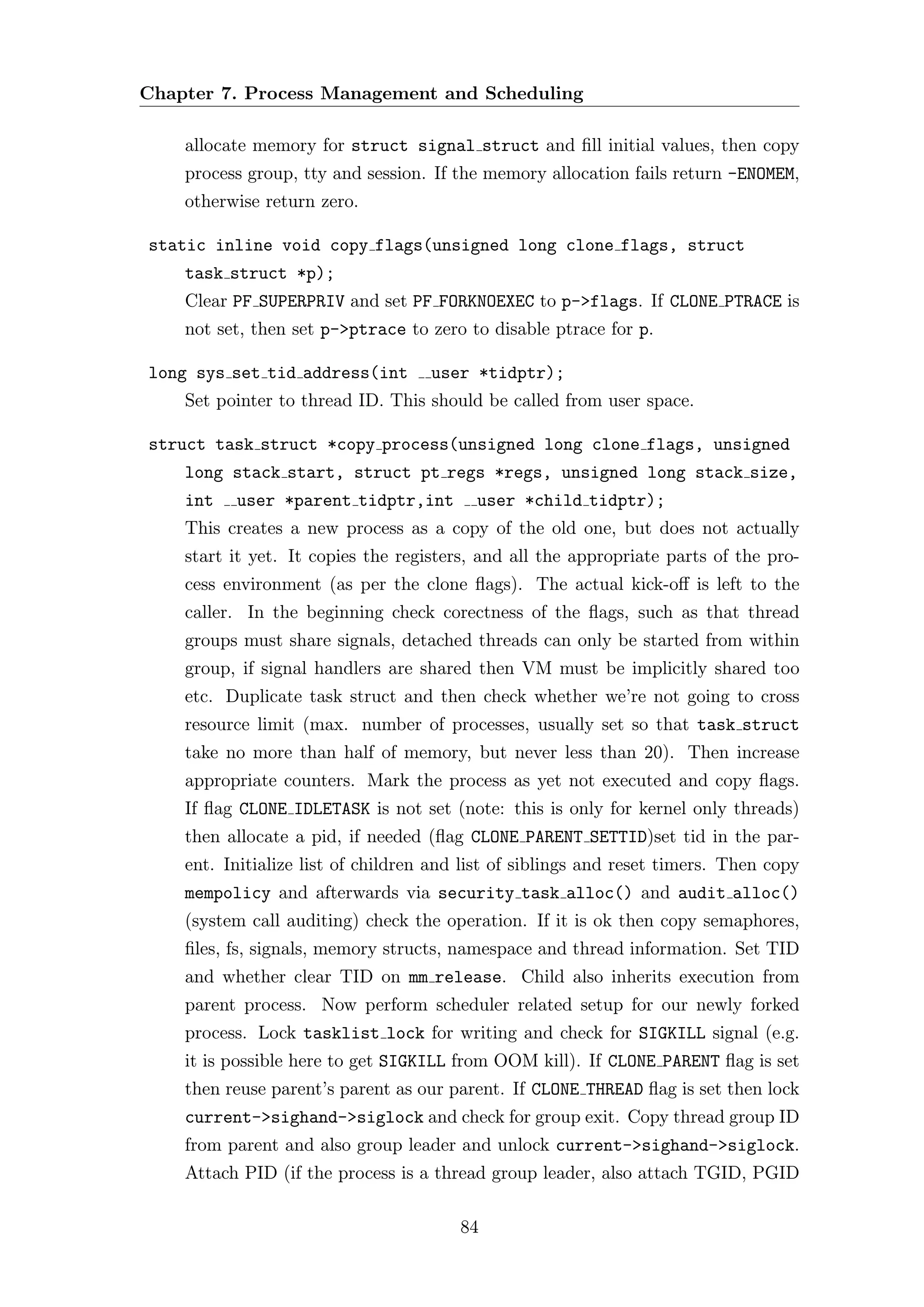 Chapter 7. Process Management and Scheduling

    allocate memory for struct signal struct and ﬁll initial values, then copy
    process group, tty and session. If the memory allocation fails return -ENOMEM,
    otherwise return zero.

static inline void copy flags(unsigned long clone flags, struct
    task struct *p);
    Clear PF SUPERPRIV and set PF FORKNOEXEC to p->flags. If CLONE PTRACE is
    not set, then set p->ptrace to zero to disable ptrace for p.

long sys set tid address(int        user *tidptr);
    Set pointer to thread ID. This should be called from user space.

struct task struct *copy process(unsigned long clone flags, unsigned
    long stack start, struct pt regs *regs, unsigned long stack size,
    int   user *parent tidptr,int         user *child tidptr);
    This creates a new process as a copy of the old one, but does not actually
    start it yet. It copies the registers, and all the appropriate parts of the pro-
    cess environment (as per the clone ﬂags). The actual kick-oﬀ is left to the
    caller. In the beginning check corectness of the ﬂags, such as that thread
    groups must share signals, detached threads can only be started from within
    group, if signal handlers are shared then VM must be implicitly shared too
    etc. Duplicate task struct and then check whether we’re not going to cross
    resource limit (max. number of processes, usually set so that task struct
    take no more than half of memory, but never less than 20). Then increase
    appropriate counters. Mark the process as yet not executed and copy ﬂags.
    If ﬂag CLONE IDLETASK is not set (note: this is only for kernel only threads)
    then allocate a pid, if needed (ﬂag CLONE PARENT SETTID)set tid in the par-
    ent. Initialize list of children and list of siblings and reset timers. Then copy
    mempolicy and afterwards via security task alloc() and audit alloc()
    (system call auditing) check the operation. If it is ok then copy semaphores,
    ﬁles, fs, signals, memory structs, namespace and thread information. Set TID
    and whether clear TID on mm release. Child also inherits execution from
    parent process. Now perform scheduler related setup for our newly forked
    process. Lock tasklist lock for writing and check for SIGKILL signal (e.g.
    it is possible here to get SIGKILL from OOM kill). If CLONE PARENT ﬂag is set
    then reuse parent’s parent as our parent. If CLONE THREAD ﬂag is set then lock
    current->sighand->siglock and check for group exit. Copy thread group ID
    from parent and also group leader and unlock current->sighand->siglock.
    Attach PID (if the process is a thread group leader, also attach TGID, PGID

                                        84
 