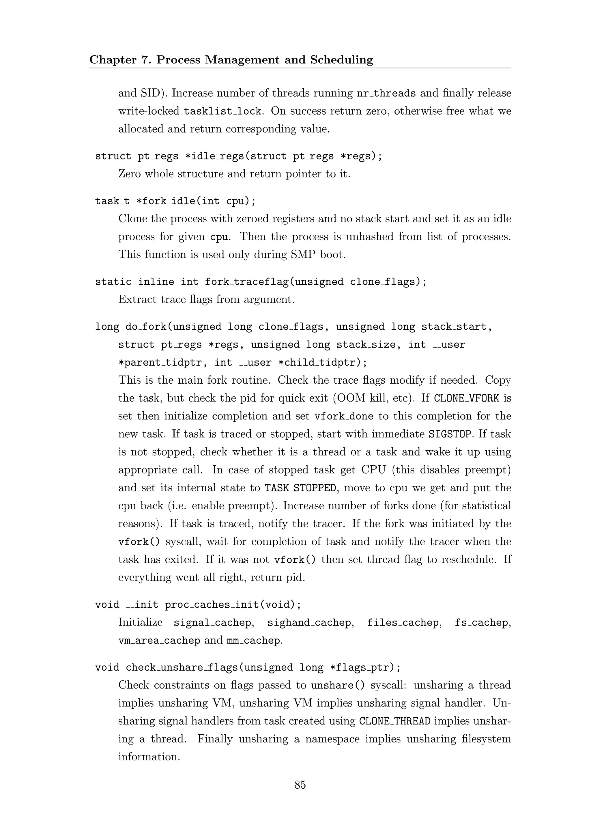 Chapter 7. Process Management and Scheduling

    and SID). Increase number of threads running nr threads and ﬁnally release
    write-locked tasklist lock. On success return zero, otherwise free what we
    allocated and return corresponding value.

struct pt regs *idle regs(struct pt regs *regs);
    Zero whole structure and return pointer to it.

task t *fork idle(int cpu);
    Clone the process with zeroed registers and no stack start and set it as an idle
    process for given cpu. Then the process is unhashed from list of processes.
    This function is used only during SMP boot.

static inline int fork traceflag(unsigned clone flags);
    Extract trace ﬂags from argument.

long do fork(unsigned long clone flags, unsigned long stack start,
    struct pt regs *regs, unsigned long stack size, int              user
    *parent tidptr, int       user *child tidptr);
    This is the main fork routine. Check the trace ﬂags modify if needed. Copy
    the task, but check the pid for quick exit (OOM kill, etc). If CLONE VFORK is
    set then initialize completion and set vfork done to this completion for the
    new task. If task is traced or stopped, start with immediate SIGSTOP. If task
    is not stopped, check whether it is a thread or a task and wake it up using
    appropriate call. In case of stopped task get CPU (this disables preempt)
    and set its internal state to TASK STOPPED, move to cpu we get and put the
    cpu back (i.e. enable preempt). Increase number of forks done (for statistical
    reasons). If task is traced, notify the tracer. If the fork was initiated by the
    vfork() syscall, wait for completion of task and notify the tracer when the
    task has exited. If it was not vfork() then set thread ﬂag to reschedule. If
    everything went all right, return pid.

void   init proc caches init(void);
    Initialize signal cachep,     sighand cachep,     files cachep,     fs cachep,
    vm area cachep and mm cachep.

void check unshare flags(unsigned long *flags ptr);
    Check constraints on ﬂags passed to unshare() syscall: unsharing a thread
    implies unsharing VM, unsharing VM implies unsharing signal handler. Un-
    sharing signal handlers from task created using CLONE THREAD implies unshar-
    ing a thread. Finally unsharing a namespace implies unsharing ﬁlesystem
    information.

                                       85
 