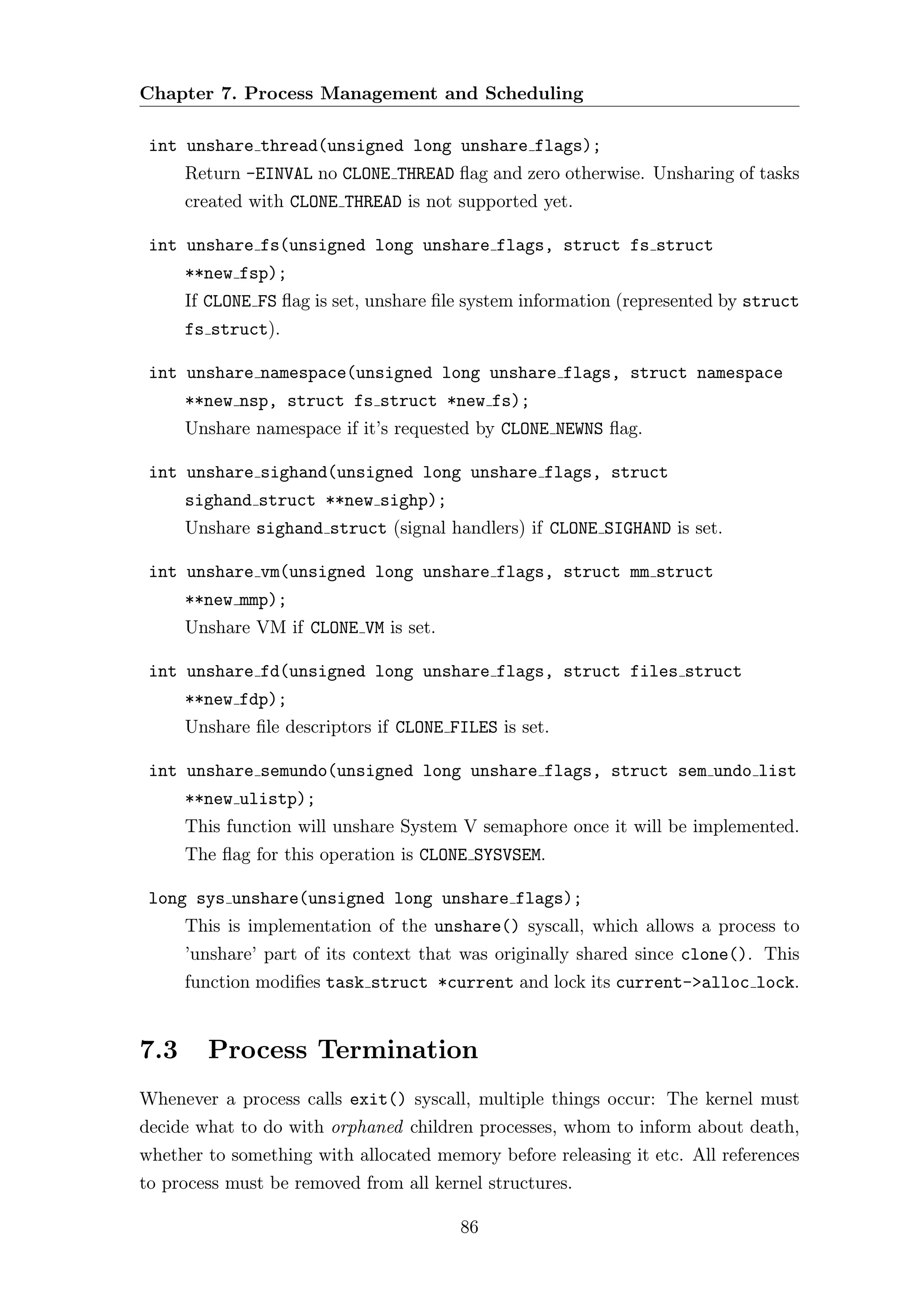Chapter 7. Process Management and Scheduling

 int unshare thread(unsigned long unshare flags);
      Return -EINVAL no CLONE THREAD ﬂag and zero otherwise. Unsharing of tasks
      created with CLONE THREAD is not supported yet.

 int unshare fs(unsigned long unshare flags, struct fs struct
      **new fsp);
      If CLONE FS ﬂag is set, unshare ﬁle system information (represented by struct
      fs struct).

 int unshare namespace(unsigned long unshare flags, struct namespace
      **new nsp, struct fs struct *new fs);
      Unshare namespace if it’s requested by CLONE NEWNS ﬂag.

 int unshare sighand(unsigned long unshare flags, struct
      sighand struct **new sighp);
      Unshare sighand struct (signal handlers) if CLONE SIGHAND is set.

 int unshare vm(unsigned long unshare flags, struct mm struct
      **new mmp);
      Unshare VM if CLONE VM is set.

 int unshare fd(unsigned long unshare flags, struct files struct
      **new fdp);
      Unshare ﬁle descriptors if CLONE FILES is set.

 int unshare semundo(unsigned long unshare flags, struct sem undo list
      **new ulistp);
      This function will unshare System V semaphore once it will be implemented.
      The ﬂag for this operation is CLONE SYSVSEM.

 long sys unshare(unsigned long unshare flags);
      This is implementation of the unshare() syscall, which allows a process to
      ’unshare’ part of its context that was originally shared since clone(). This
      function modiﬁes task struct *current and lock its current->alloc lock.


7.3     Process Termination
Whenever a process calls exit() syscall, multiple things occur: The kernel must
decide what to do with orphaned children processes, whom to inform about death,
whether to something with allocated memory before releasing it etc. All references
to process must be removed from all kernel structures.

                                        86
 