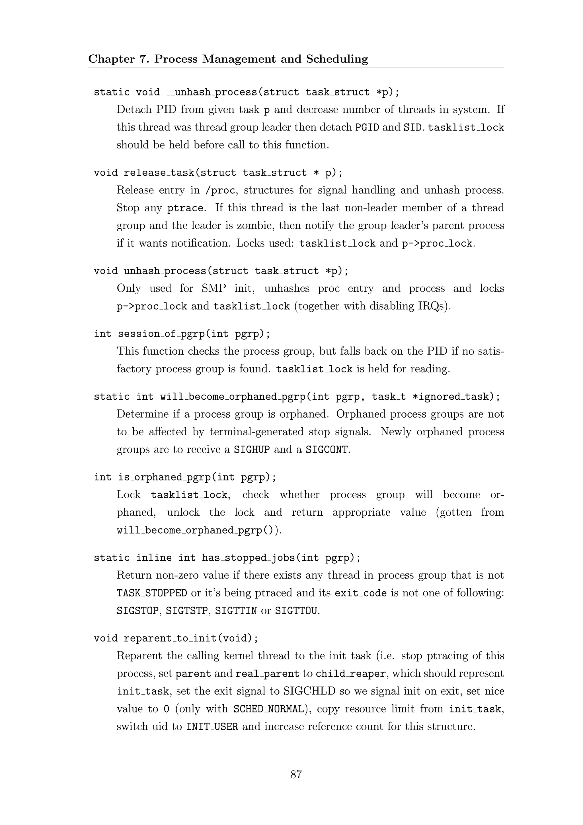 Chapter 7. Process Management and Scheduling

static void    unhash process(struct task struct *p);
    Detach PID from given task p and decrease number of threads in system. If
    this thread was thread group leader then detach PGID and SID. tasklist lock
    should be held before call to this function.

void release task(struct task struct * p);
    Release entry in /proc, structures for signal handling and unhash process.
    Stop any ptrace. If this thread is the last non-leader member of a thread
    group and the leader is zombie, then notify the group leader’s parent process
    if it wants notiﬁcation. Locks used: tasklist lock and p->proc lock.

void unhash process(struct task struct *p);
    Only used for SMP init, unhashes proc entry and process and locks
    p->proc lock and tasklist lock (together with disabling IRQs).

int session of pgrp(int pgrp);
    This function checks the process group, but falls back on the PID if no satis-
    factory process group is found. tasklist lock is held for reading.

static int will become orphaned pgrp(int pgrp, task t *ignored task);
    Determine if a process group is orphaned. Orphaned process groups are not
    to be aﬀected by terminal-generated stop signals. Newly orphaned process
    groups are to receive a SIGHUP and a SIGCONT.

int is orphaned pgrp(int pgrp);
    Lock tasklist lock,      check whether process group will become or-
    phaned, unlock the lock and return appropriate value (gotten from
    will become orphaned pgrp()).

static inline int has stopped jobs(int pgrp);
    Return non-zero value if there exists any thread in process group that is not
    TASK STOPPED or it’s being ptraced and its exit code is not one of following:
    SIGSTOP, SIGTSTP, SIGTTIN or SIGTTOU.

void reparent to init(void);
    Reparent the calling kernel thread to the init task (i.e. stop ptracing of this
    process, set parent and real parent to child reaper, which should represent
    init task, set the exit signal to SIGCHLD so we signal init on exit, set nice
    value to 0 (only with SCHED NORMAL), copy resource limit from init task,
    switch uid to INIT USER and increase reference count for this structure.



                                       87
 