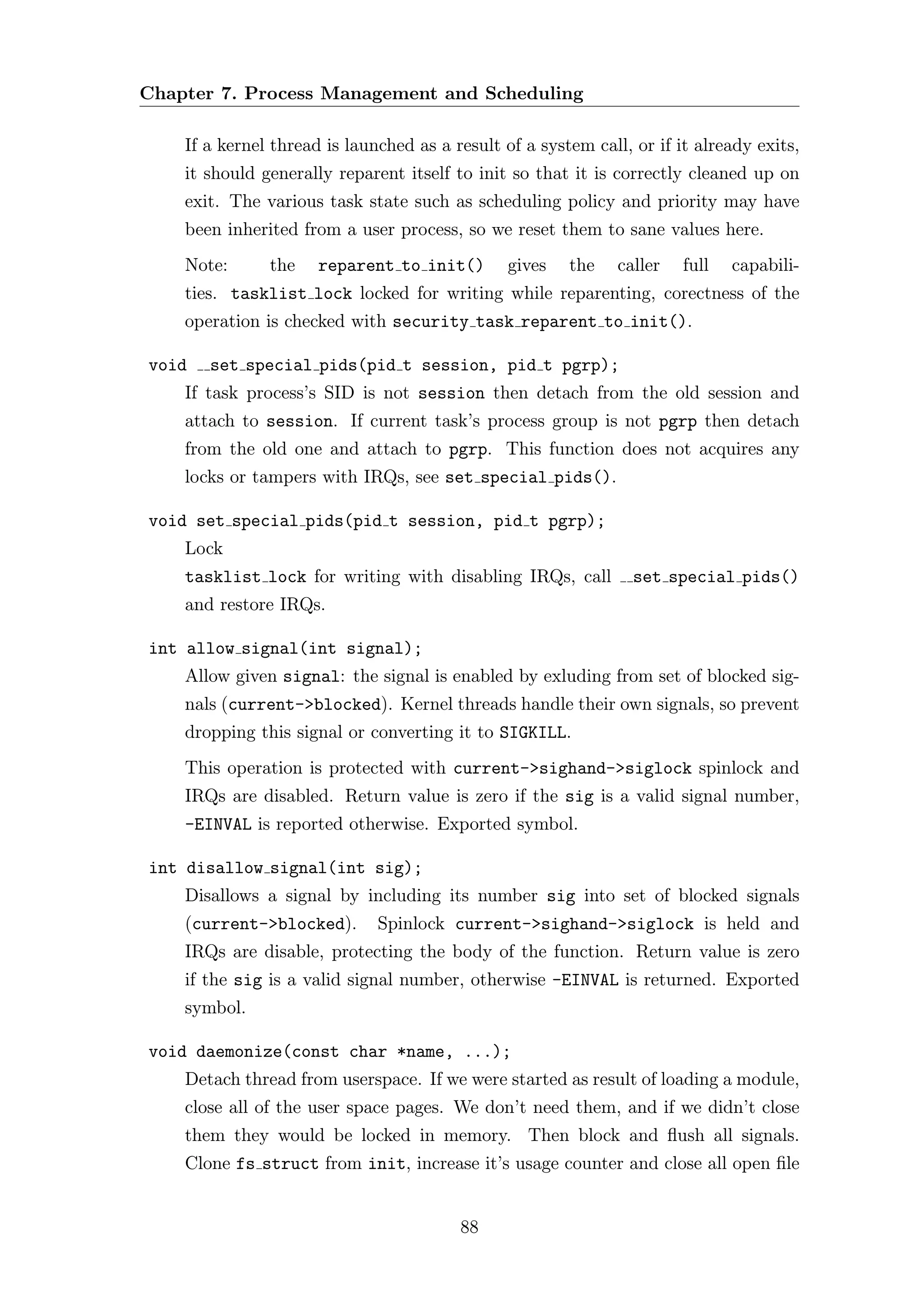 Chapter 7. Process Management and Scheduling

    If a kernel thread is launched as a result of a system call, or if it already exits,
    it should generally reparent itself to init so that it is correctly cleaned up on
    exit. The various task state such as scheduling policy and priority may have
    been inherited from a user process, so we reset them to sane values here.
    Note:      the    reparent to init()        gives   the    caller   full   capabili-
    ties. tasklist lock locked for writing while reparenting, corectness of the
    operation is checked with security task reparent to init().

void   set special pids(pid t session, pid t pgrp);
    If task process’s SID is not session then detach from the old session and
    attach to session. If current task’s process group is not pgrp then detach
    from the old one and attach to pgrp. This function does not acquires any
    locks or tampers with IRQs, see set special pids().

void set special pids(pid t session, pid t pgrp);
    Lock
    tasklist lock for writing with disabling IRQs, call          set special pids()
    and restore IRQs.

int allow signal(int signal);
    Allow given signal: the signal is enabled by exluding from set of blocked sig-
    nals (current->blocked). Kernel threads handle their own signals, so prevent
    dropping this signal or converting it to SIGKILL.
    This operation is protected with current->sighand->siglock spinlock and
    IRQs are disabled. Return value is zero if the sig is a valid signal number,
    -EINVAL is reported otherwise. Exported symbol.

int disallow signal(int sig);
    Disallows a signal by including its number sig into set of blocked signals
    (current->blocked).       Spinlock current->sighand->siglock is held and
    IRQs are disable, protecting the body of the function. Return value is zero
    if the sig is a valid signal number, otherwise -EINVAL is returned. Exported
    symbol.

void daemonize(const char *name, ...);
    Detach thread from userspace. If we were started as result of loading a module,
    close all of the user space pages. We don’t need them, and if we didn’t close
    them they would be locked in memory. Then block and ﬂush all signals.
    Clone fs struct from init, increase it’s usage counter and close all open ﬁle


                                         88
 