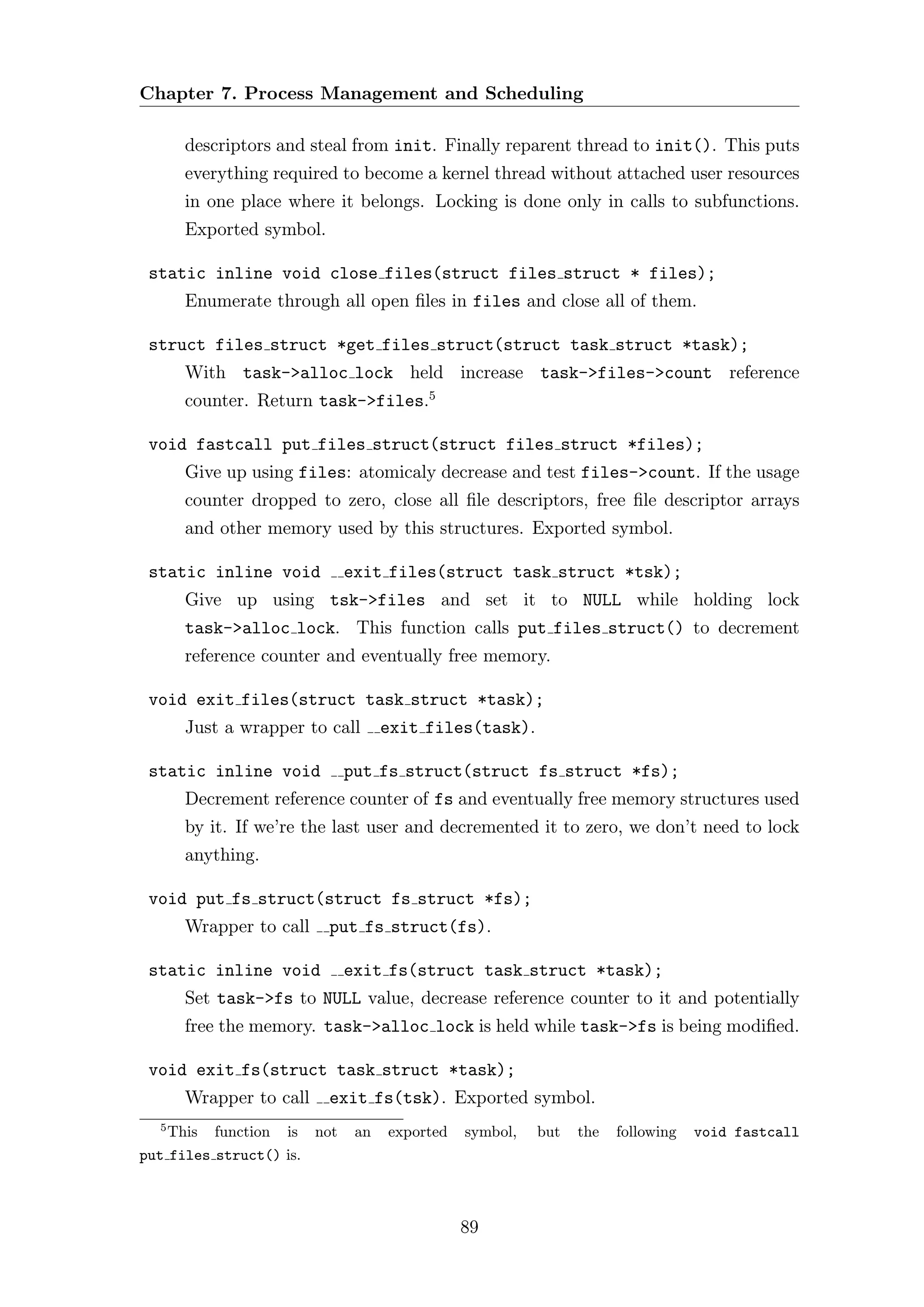 Chapter 7. Process Management and Scheduling

      descriptors and steal from init. Finally reparent thread to init(). This puts
      everything required to become a kernel thread without attached user resources
      in one place where it belongs. Locking is done only in calls to subfunctions.
      Exported symbol.

 static inline void close files(struct files struct * files);
      Enumerate through all open ﬁles in files and close all of them.

 struct files struct *get files struct(struct task struct *task);
      With task->alloc lock held increase task->files->count reference
      counter. Return task->files.5

 void fastcall put files struct(struct files struct *files);
      Give up using files: atomicaly decrease and test files->count. If the usage
      counter dropped to zero, close all ﬁle descriptors, free ﬁle descriptor arrays
      and other memory used by this structures. Exported symbol.

 static inline void        exit files(struct task struct *tsk);
      Give up using tsk->files and set it to NULL while holding lock
      task->alloc lock. This function calls put files struct() to decrement
      reference counter and eventually free memory.

 void exit files(struct task struct *task);
      Just a wrapper to call     exit files(task).

 static inline void        put fs struct(struct fs struct *fs);
      Decrement reference counter of fs and eventually free memory structures used
      by it. If we’re the last user and decremented it to zero, we don’t need to lock
      anything.

 void put fs struct(struct fs struct *fs);
      Wrapper to call    put fs struct(fs).

 static inline void        exit fs(struct task struct *task);
      Set task->fs to NULL value, decrease reference counter to it and potentially
      free the memory. task->alloc lock is held while task->fs is being modiﬁed.

 void exit fs(struct task struct *task);
      Wrapper to call    exit fs(tsk). Exported symbol.
  5
    This function is not    an   exported   symbol,   but   the   following   void fastcall
put files struct() is.



                                            89
 