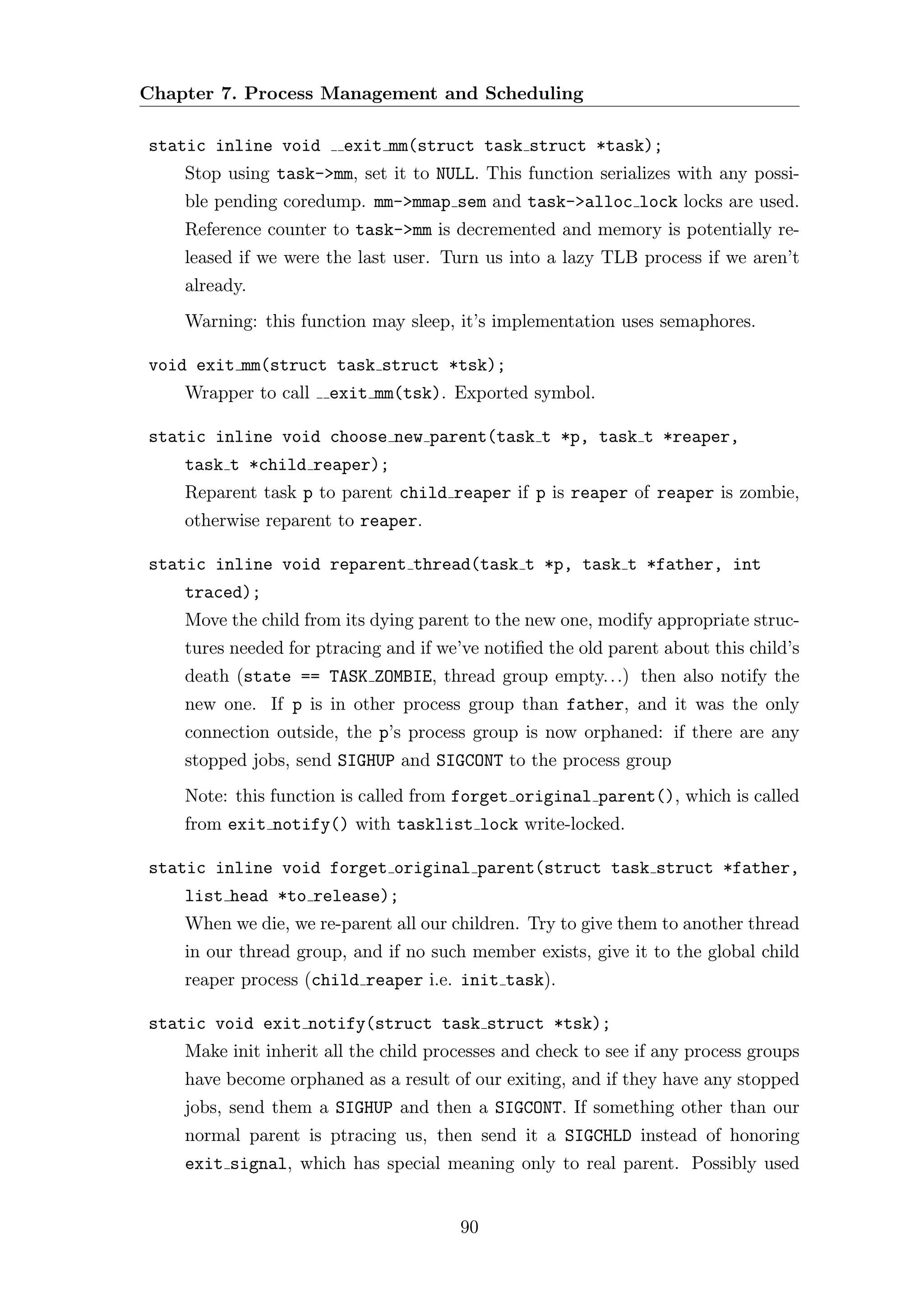 Chapter 7. Process Management and Scheduling

static inline void      exit mm(struct task struct *task);
    Stop using task->mm, set it to NULL. This function serializes with any possi-
    ble pending coredump. mm->mmap sem and task->alloc lock locks are used.
    Reference counter to task->mm is decremented and memory is potentially re-
    leased if we were the last user. Turn us into a lazy TLB process if we aren’t
    already.
    Warning: this function may sleep, it’s implementation uses semaphores.

void exit mm(struct task struct *tsk);
    Wrapper to call   exit mm(tsk). Exported symbol.

static inline void choose new parent(task t *p, task t *reaper,
    task t *child reaper);
    Reparent task p to parent child reaper if p is reaper of reaper is zombie,
    otherwise reparent to reaper.

static inline void reparent thread(task t *p, task t *father, int
    traced);
    Move the child from its dying parent to the new one, modify appropriate struc-
    tures needed for ptracing and if we’ve notiﬁed the old parent about this child’s
    death (state == TASK ZOMBIE, thread group empty. . .) then also notify the
    new one. If p is in other process group than father, and it was the only
    connection outside, the p’s process group is now orphaned: if there are any
    stopped jobs, send SIGHUP and SIGCONT to the process group
    Note: this function is called from forget original parent(), which is called
    from exit notify() with tasklist lock write-locked.

static inline void forget original parent(struct task struct *father,
    list head *to release);
    When we die, we re-parent all our children. Try to give them to another thread
    in our thread group, and if no such member exists, give it to the global child
    reaper process (child reaper i.e. init task).

static void exit notify(struct task struct *tsk);
    Make init inherit all the child processes and check to see if any process groups
    have become orphaned as a result of our exiting, and if they have any stopped
    jobs, send them a SIGHUP and then a SIGCONT. If something other than our
    normal parent is ptracing us, then send it a SIGCHLD instead of honoring
    exit signal, which has special meaning only to real parent. Possibly used


                                       90
 