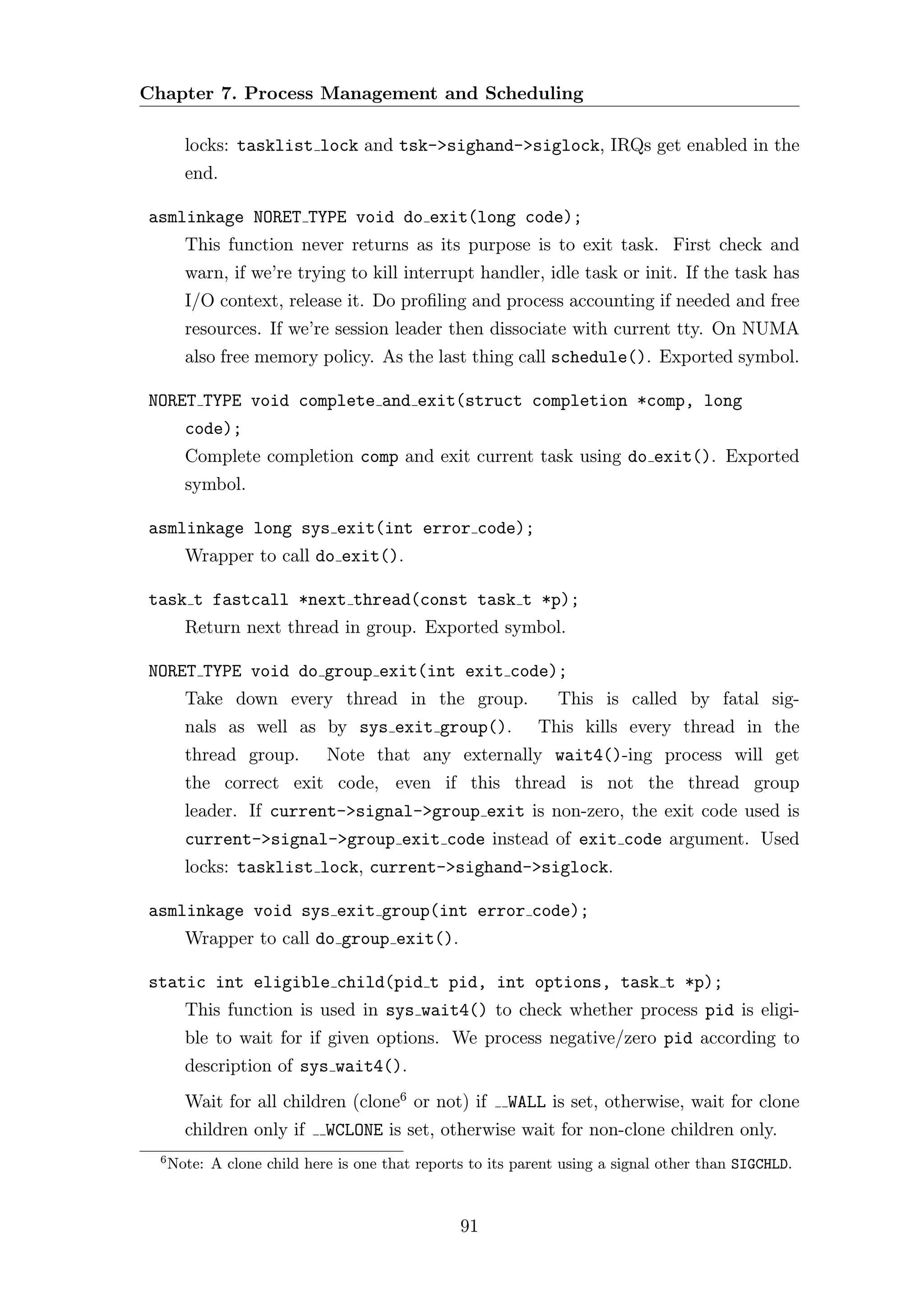 Chapter 7. Process Management and Scheduling

        locks: tasklist lock and tsk->sighand->siglock, IRQs get enabled in the
        end.

asmlinkage NORET TYPE void do exit(long code);
        This function never returns as its purpose is to exit task. First check and
        warn, if we’re trying to kill interrupt handler, idle task or init. If the task has
        I/O context, release it. Do proﬁling and process accounting if needed and free
        resources. If we’re session leader then dissociate with current tty. On NUMA
        also free memory policy. As the last thing call schedule(). Exported symbol.

NORET TYPE void complete and exit(struct completion *comp, long
        code);
        Complete completion comp and exit current task using do exit(). Exported
        symbol.

asmlinkage long sys exit(int error code);
        Wrapper to call do exit().

task t fastcall *next thread(const task t *p);
        Return next thread in group. Exported symbol.

NORET TYPE void do group exit(int exit code);
        Take down every thread in the group.                    This is called by fatal sig-
        nals as well as by sys exit group().                 This kills every thread in the
        thread group.        Note that any externally wait4()-ing process will get
        the correct exit code, even if this thread is not the thread group
        leader. If current->signal->group exit is non-zero, the exit code used is
        current->signal->group exit code instead of exit code argument. Used
        locks: tasklist lock, current->sighand->siglock.

asmlinkage void sys exit group(int error code);
        Wrapper to call do group exit().

static int eligible child(pid t pid, int options, task t *p);
        This function is used in sys wait4() to check whether process pid is eligi-
        ble to wait for if given options. We process negative/zero pid according to
        description of sys wait4().
        Wait for all children (clone6 or not) if        WALL is set, otherwise, wait for clone
        children only if     WCLONE is set, otherwise wait for non-clone children only.
  6
      Note: A clone child here is one that reports to its parent using a signal other than SIGCHLD.



                                                 91
 