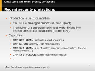 Linux kernel and recent security protections


Recent security protections

    Introduction to Linux capabilities:
         On UNIX a privileged process => euid 0 (root)
         From Linux 2.2 superuser privileges were divided into
          distinct units called capabilities (old not new).
    Capabilities:
         CAP_NET_ADMIN : network-related operations.
         CAP_SETUID: arbitrary UIDs manipulations.
         CAP_SYS_ADMIN: a lot of system administration operations (syslog,
          mount/unmount,...)
         CAP_SYS_MODULE: load/unload kernel modules.
         …

                                                                              15
More from Linux capabilities man page [6].
 