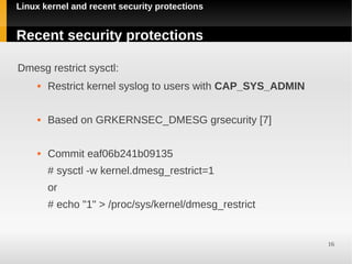 Linux kernel and recent security protections


Recent security protections

Dmesg restrict sysctl:
        Restrict kernel syslog to users with CAP_SYS_ADMIN

        Based on GRKERNSEC_DMESG grsecurity [7]

        Commit eaf06b241b09135
         # sysctl -w kernel.dmesg_restrict=1
         or
         # echo "1" > /proc/sys/kernel/dmesg_restrict


                                                              16
 