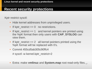Linux kernel and recent security protections


Recent security protections

Kptr restrict sysctl:
        Hide kernel addresses from unprivileged users.
        If kptr_restrict == 0 no restrictions.
        If kptr_restrict == 1 and kernel pointers are printed using
         the %pK format then only users with CAP_SYSLOG can
         view them.
        If kptr_restrict == 2 all kernel pointers printed using the
         %pK format will be replaced with 0's.
        Commit 455cd5ab305c90ffc4
         # sysctl -w kernel.kptr_restrict=2

        Extra: make vmlinuz and System.map root read-only files. 17
 