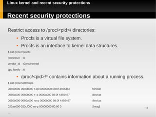 Linux kernel and recent security protections


Recent security protections

Restrict access to /proc/<pid>/ directories:
          Procfs is a virtual file system.
          Procfs is an interface to kernel data structures.
$ cat /proc/cpuinfo

processor : 0

vendor_id : GenuineIntel

cpu family : 6

          /proc/<pid>/* contains information about a running process.
$ cat /proc/self/maps

00400000-0040b000 r-xp 00000000 08:0f 4456467   /bin/cat

0060a000-0060b000 r--p 0000a000 08:0f 4456467   /bin/cat

0060b000-0060c000 rw-p 0000b000 08:0f 4456467   /bin/cat

023ae000-023cf000 rw-p 00000000 00:00 0         [heap]
                                                                         18
…
 