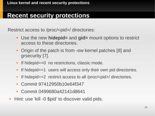 Linux kernel and recent security protections


Recent security protections

Restrict access to /proc/<pid>/ directories:
         Use the new hidepid= and gid= mount options to restrict
          access to these directories.
         Origin of the patch is from -ow kernel patches [8] and
          grsecurity [7].
         If hidepid==0 no restrictions, classic mode.
         If hidepid==1 users will access only their own pid directories.
         If hidepid==2 restrict access to all /proc/<pid>/ directories.
         Commit 97412950b10e64f347
         Commit 0499680a42141d8641
    Hint: use 'kill -0 $pid' to discover valid pids.
                                                                            19
 