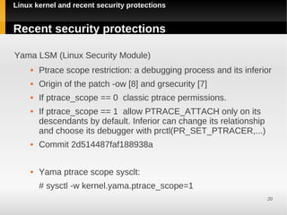 Linux kernel and recent security protections


Recent security protections

Yama LSM (Linux Security Module)
        Ptrace scope restriction: a debugging process and its inferior
        Origin of the patch -ow [8] and grsecurity [7]
        If ptrace_scope == 0 classic ptrace permissions.
        If ptrace_scope == 1 allow PTRACE_ATTACH only on its
         descendants by default. Inferior can change its relationship
         and choose its debugger with prctl(PR_SET_PTRACER,...)
        Commit 2d514487faf188938a

        Yama ptrace scope sysclt:
         # sysctl -w kernel.yama.ptrace_scope=1
                                                                        20
 