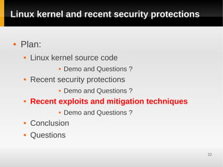 Linux kernel and recent security protections


   Plan:
       Linux kernel source code
                   Demo and Questions ?
       Recent security protections
                   Demo and Questions ?
       Recent exploits and mitigation techniques
                   Demo and Questions ?
       Conclusion
       Questions

                                                    22
 