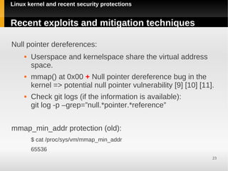 Linux kernel and recent security protections


Recent exploits and mitigation techniques

Null pointer dereferences:
        Userspace and kernelspace share the virtual address
         space.
        mmap() at 0x00 + Null pointer dereference bug in the
         kernel => potential null pointer vulnerability [9] [10] [11].
        Check git logs (if the information is available):
         git log -p –grep=”null.*pointer.*reference”


mmap_min_addr protection (old):
         $ cat /proc/sys/vm/mmap_min_addr
         65536
                                                                     23
 