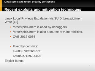 Linux kernel and recent security protections


Recent exploits and mitigation techniques

Linux Local Privilege Escalation via SUID /proc/pid/mem
Write [12]
        /proc/<pid>/mem is used by debuggers.
        /proc/<pid>/mem is also a source of vulnerabilities.
        CVE-2012-0056

        Fixed by commits:
         e268337dfe26dfc7ef
         6d08f2c7139790c26
Exploit bonus.
                                                                24
 