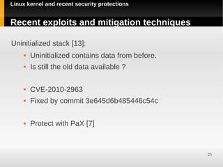 Linux kernel and recent security protections


Recent exploits and mitigation techniques

Uninitialized stack [13]:
        Uninitialized contains data from before.
        Is still the old data available ?

        CVE-2010-2963
        Fixed by commit 3e645d6b485446c54c

        Protect with PaX [7]



                                                    25
 
