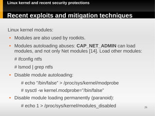 Linux kernel and recent security protections


Recent exploits and mitigation techniques

Linux kernel modules:
    Modules are also used by rootkits.
    Modules autoloading abuses: CAP_NET_ADMIN can load
     modules, and not only Net modules [14]. Load other modules:
     # ifconfig ntfs
     # lsmod | grep ntfs
    Disable module autoloading:
        # echo ”/bin/false” > /proc/sys/kernel/modprobe
        # sysctl -w kernel.modprobe=”/bin/false”
    Disable module loading permanently (paranoid):
        # echo 1 > /proc/sys/kernel/modules_disabled               26
 