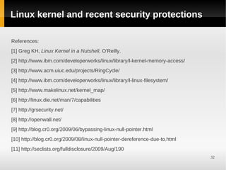 Linux kernel and recent security protections

References:
[1] Greg KH, Linux Kernel in a Nutshell, O'Reilly.
[2] http://www.ibm.com/developerworks/linux/library/l-kernel-memory-access/
[3] http://www.acm.uiuc.edu/projects/RingCycle/
[4] http://www.ibm.com/developerworks/linux/library/l-linux-filesystem/
[5] http://www.makelinux.net/kernel_map/
[6] http://linux.die.net/man/7/capabilities
[7] http://grsecurity.net/
[8] http://openwall.net/
[9] http://blog.cr0.org/2009/06/bypassing-linux-null-pointer.html
[10] http://blog.cr0.org/2009/08/linux-null-pointer-dereference-due-to.html
[11] http://seclists.org/fulldisclosure/2009/Aug/190
                                                                              32
 