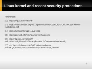Linux kernel and recent security protections

References:
[12] http://blog.zx2c4.com/749
[13] https://media.defcon.org/dc-19/presentations/Cook/DEFCON-19-Cook-Kernel-
Exploitation.pdf
[14] https://lkml.org/lkml/2011/2/24/203
[15] http://openwall.info/wiki/Owl/kernel-hardening
[16] http://http://git.kernel.org/?
p=linux/kernel/git/torvalds/linux.git;a=tree;f=Documentation/security
[17] http://kernel.ubuntu.com/git?p=ubuntu/ubuntu-
precise.git;a=blob;f=Documentation/prctl/seccomp_filter.txt




                                                                                33
 